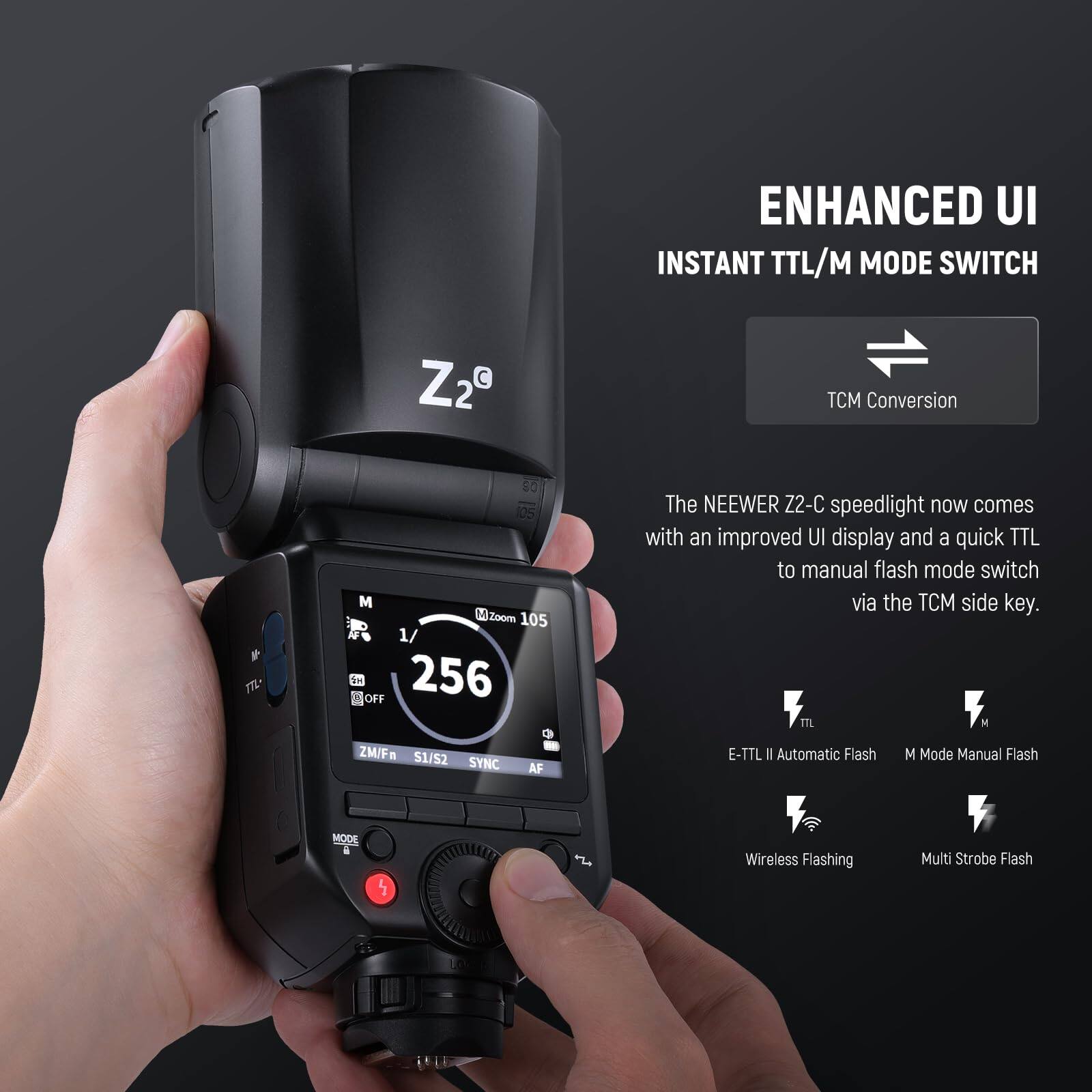 ENHANCED UI  
INSTANT TTL/M MODE SWITCH  

The NEEWER Z2-C speedlight now comes with an improved UI display and a quick TTL to manual flash mode switch via the TCM side key.  

TCM Conversion  

E-TTL II Automatic Flash  
M Mode Manual Flash  
Wireless Flashing  
Multi Strobe Flash  

Z2°  

M  
AF  
1/256  
Zoom 105  
ZM/Fr  
S1/S2  
SYNC  
AF  
MODE  
OFF  
TTL  
TCM  
105  
50  
105