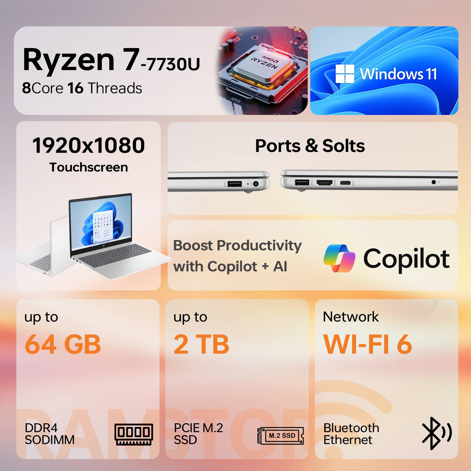 Ryzen 7 7-7730U  
8Core 16 Threads  
Windows 11  
1920x1080 Touchscreen  
Ports & Slots  
Boost Productivity with Copilot + AI  
up to 64 GB  
up to 2 TB  
Network WI-FI 6  
DDR4 SODIMM  
PCIe M.2 SSD  
Bluetooth Ethernet