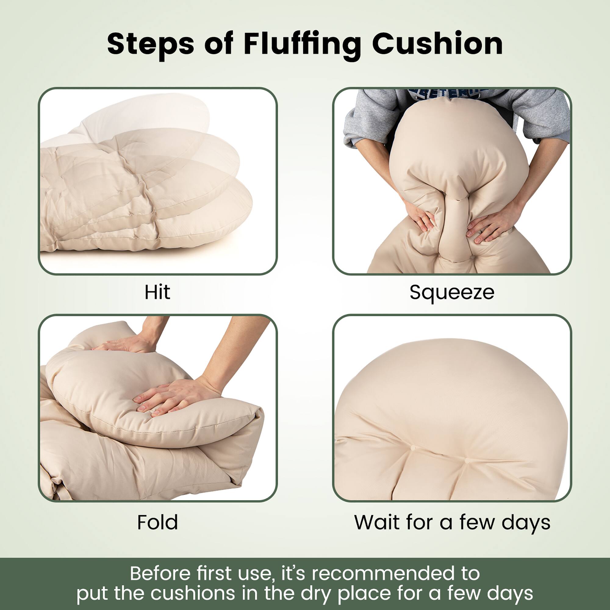 Steps of Fluffing Cushion

- Hit
- Squeeze
- Fold
- Wait for a few days

Before first use, it's recommended to put the cushions in the dry place for a few days.