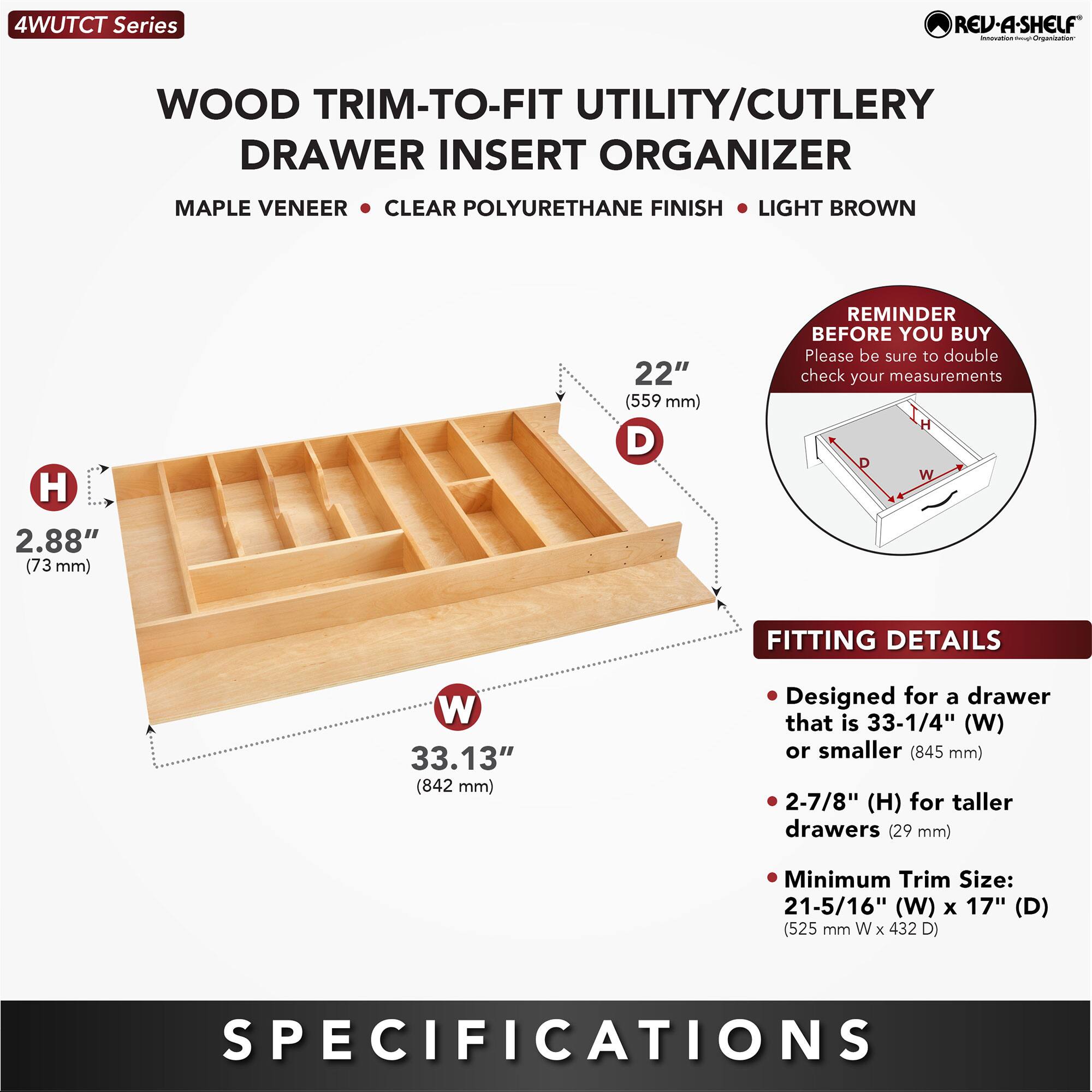 4WUTCT Series REV-A-SHELF - WOOD TRIM-TO-FIT UTILITY/CUTLERY DRAWER INSERT ORGANIZER MAPLE VENEER CLEAR POLYURETHANE FINISH LIGHT BROWN

- H: 2.88" (73 mm)
- W: 33.13" (842 mm)
- D: 22" (559 mm)

REMINDER BEFORE YOU BUY: Please be sure to double check your measurements

FITTING DETAILS:
- Designed for a drawer that is 33-1/4" (W) or smaller (845 mm)
- 2-7/8" (H) for taller drawers (29 mm)
- Minimum Trim Size: 21-5/16" (W) x 17" (D) (525 mm W x 432 D)

SPECIFICATIONS