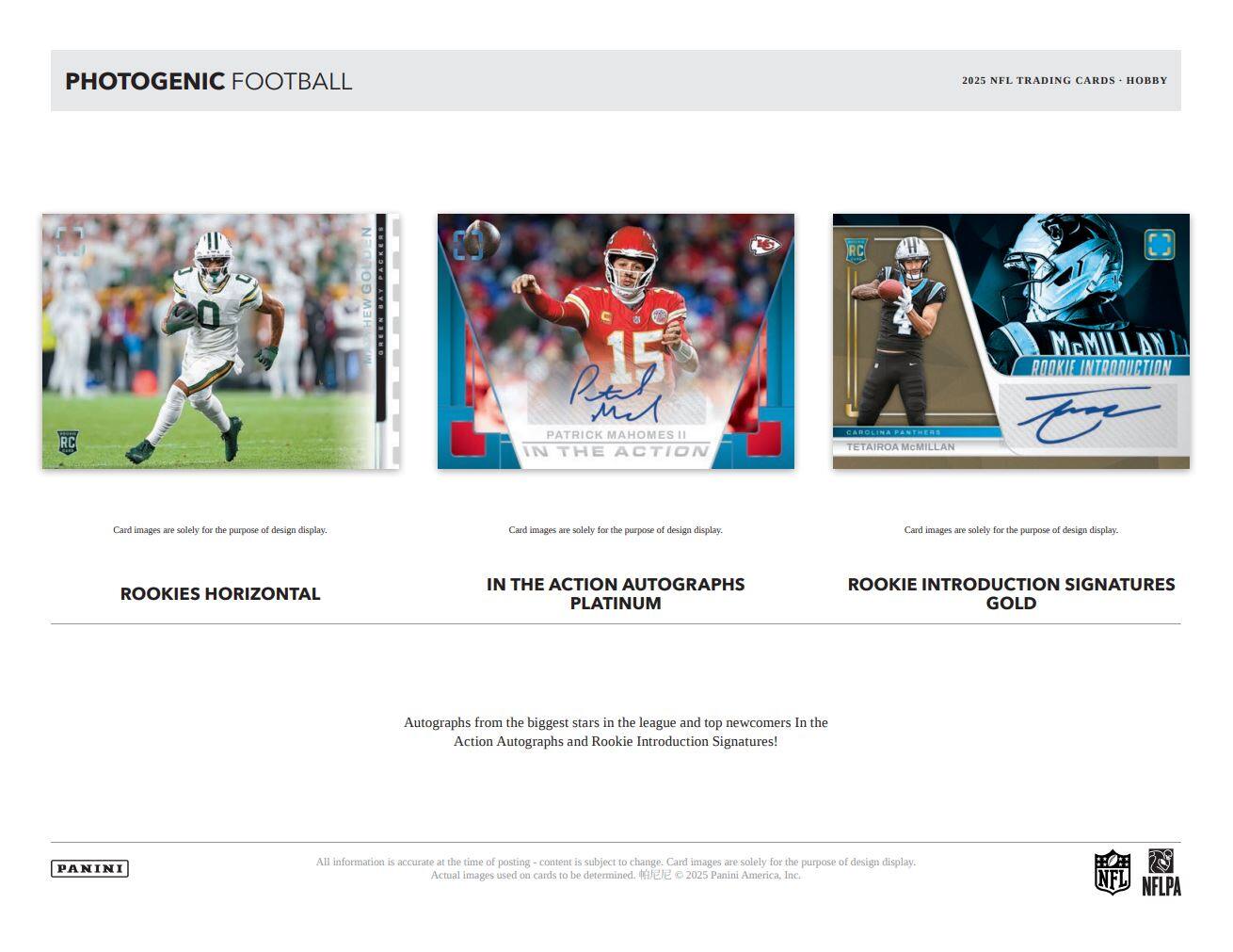 PHOTOGENIC FOOTBALL  
2025 NFL TRADING CARDS • HOBBY

ROOKIES HORIZONTAL

IN THE ACTION AUTOGRAPHS  
PLATINUM

ROOKIE INTRODUCTION SIGNATURES  
GOLD

Autographs from the biggest stars in the league and top newcomers In the Action Autographs and Rookie Introduction Signatures!

Card images are solely for the purpose of design display.

All information is accurate at the time of posting - content is subject to change. Card images are solely for the purpose of design display. Actual images used on cards to be determined. ©2025 Panini America, Inc.

NFL NFLPA