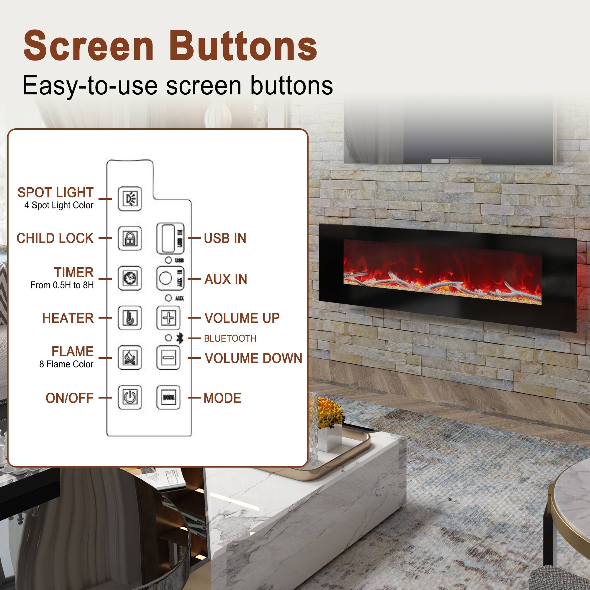Screen Buttons  
Easy-to-use screen buttons

- SPOT LIGHT  
  4 Spot Light Color

- CHILD LOCK

- TIMER  
  From 0.5H to 8H

- HEATER

- FLAME  
  8 Flame Color

- ON/OFF

- USB IN

- AUX IN

- VOLUME UP

- BLUETOOTH

- VOLUME DOWN

- MODE