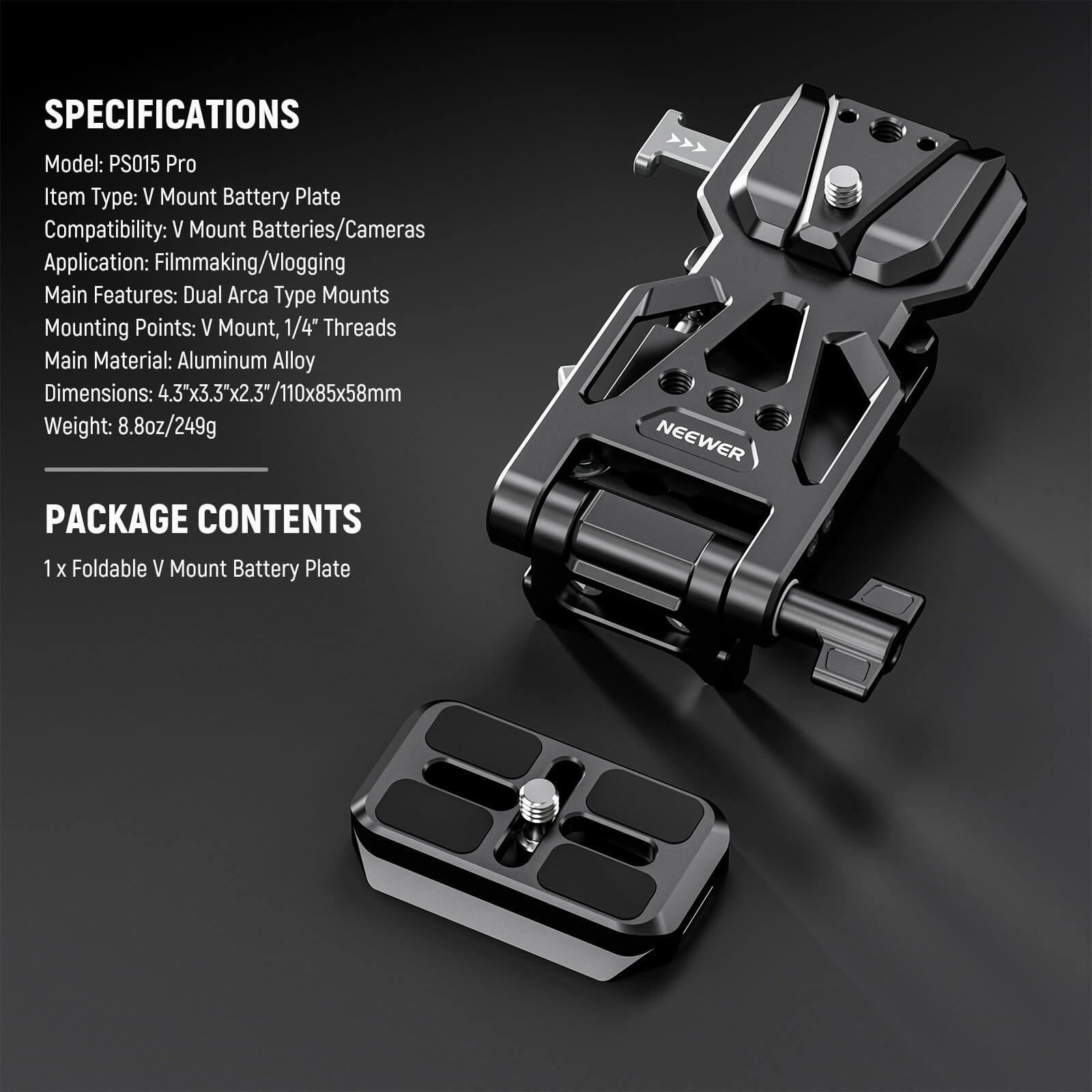 **SPECIFICATIONS**

- Model: PS015 Pro
- Item Type: V Mount Battery Plate
- Compatibility: V Mount Batteries/Cameras
- Application: Filmmaking/Vlogging
- Main Features: Dual Arca Type Mounts
- Mounting Points: V Mount, 1/4" Threads
- Main Material: Aluminum Alloy
- Dimensions: 4.3x3.3"x2.3"/110x85x58mm
- Weight: 8.8oz/249g

**PACKAGE CONTENTS**

- 1 x Foldable V Mount Battery Plate
