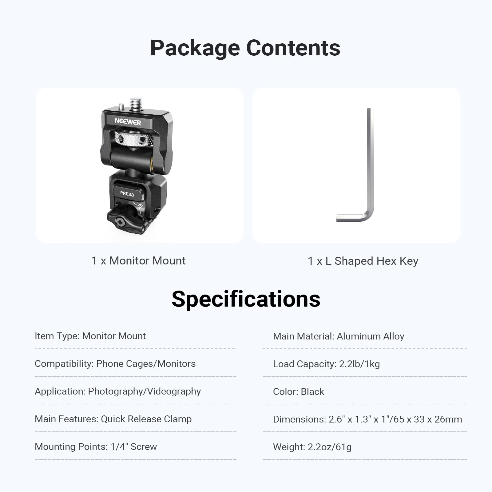 1 Package Contents  
NEEWER PRESS  
x Monitor Mount  
1 x L Shaped Hex Key  

Specifications  
Item Type: Monitor Mount  
Main Material: Aluminum Alloy  
Compatibility: Phone Cages/Monitors  
Load Capacity: 2.2lb/1kg  
Application: Photography/Videography  
Color: Black  
Main Features: Quick Release Clamp  
Mounting Points: 1/4" Screw  
Dimensions: 2.6" x 1.3" x 1/65 x 33 x 26mm  
Weight: 2.2oz/61g