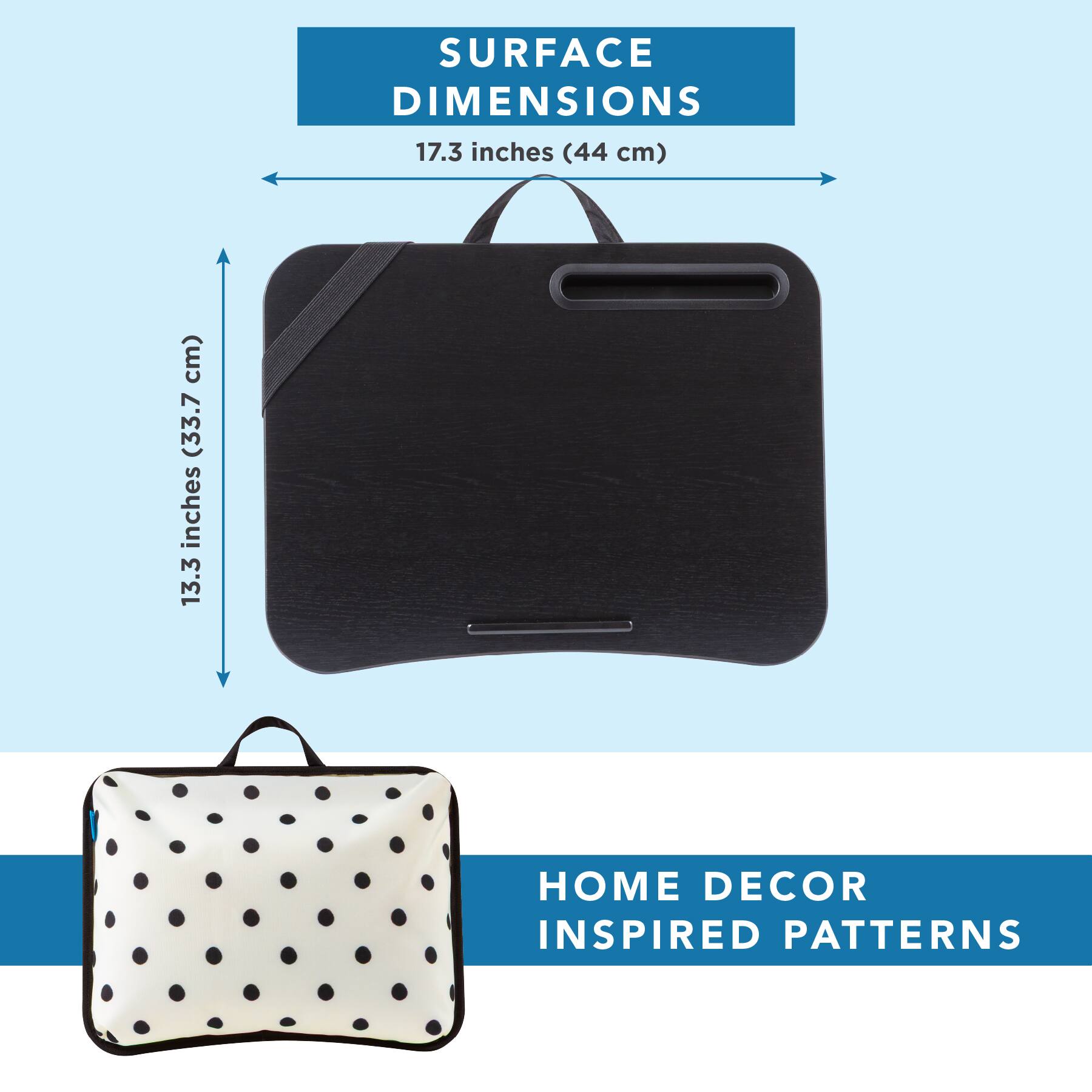 SURFACE DIMENSIONS  
17.3 inches (44 cm)  
13.3 inches (33.7 cm)  

HOME DECOR INSPIRED PATTERNS
