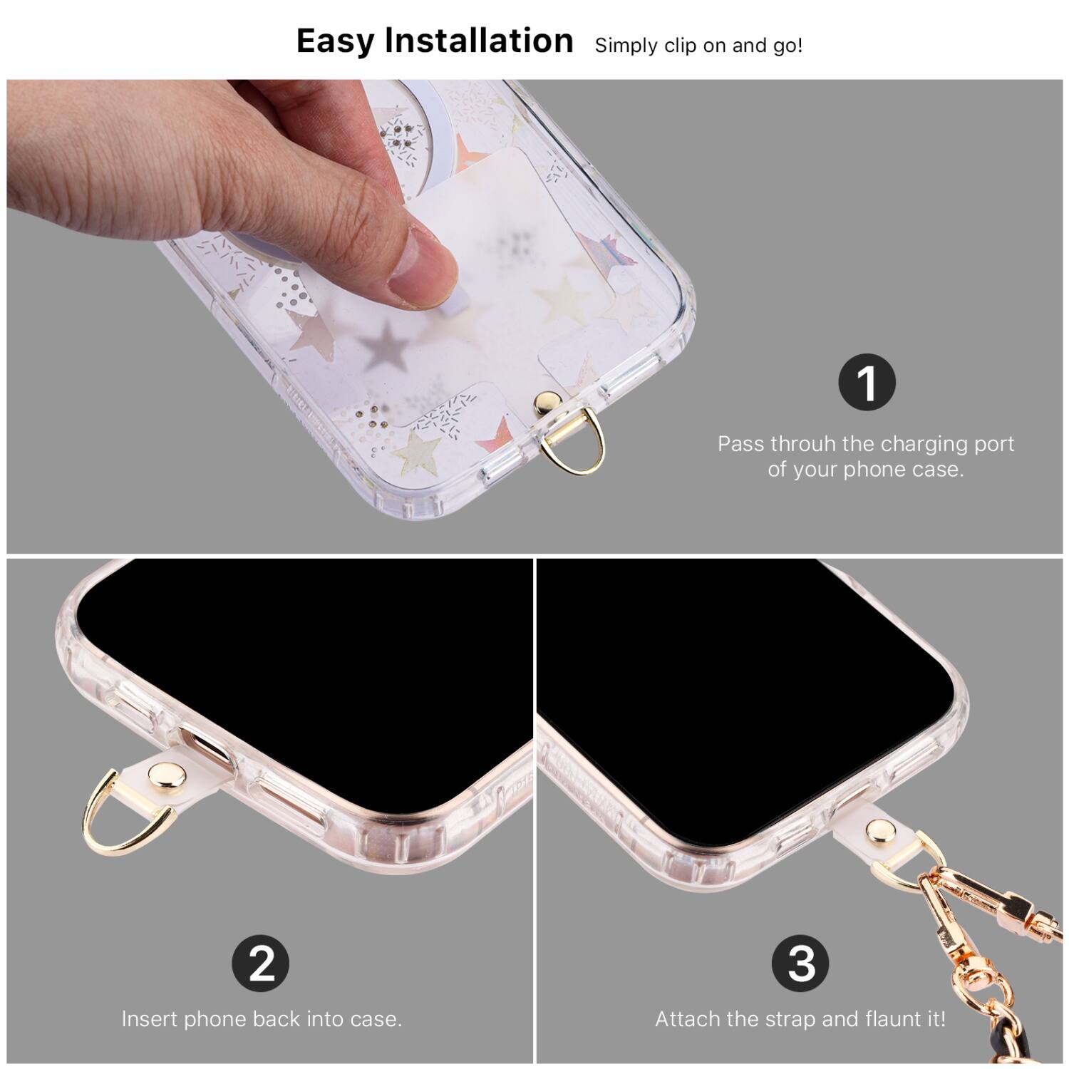 Easy Installation  
Simply clip on and go!

1. Pass through the charging port of your phone case.
2. Insert phone back into case.
3. Attach the strap and flaunt it!