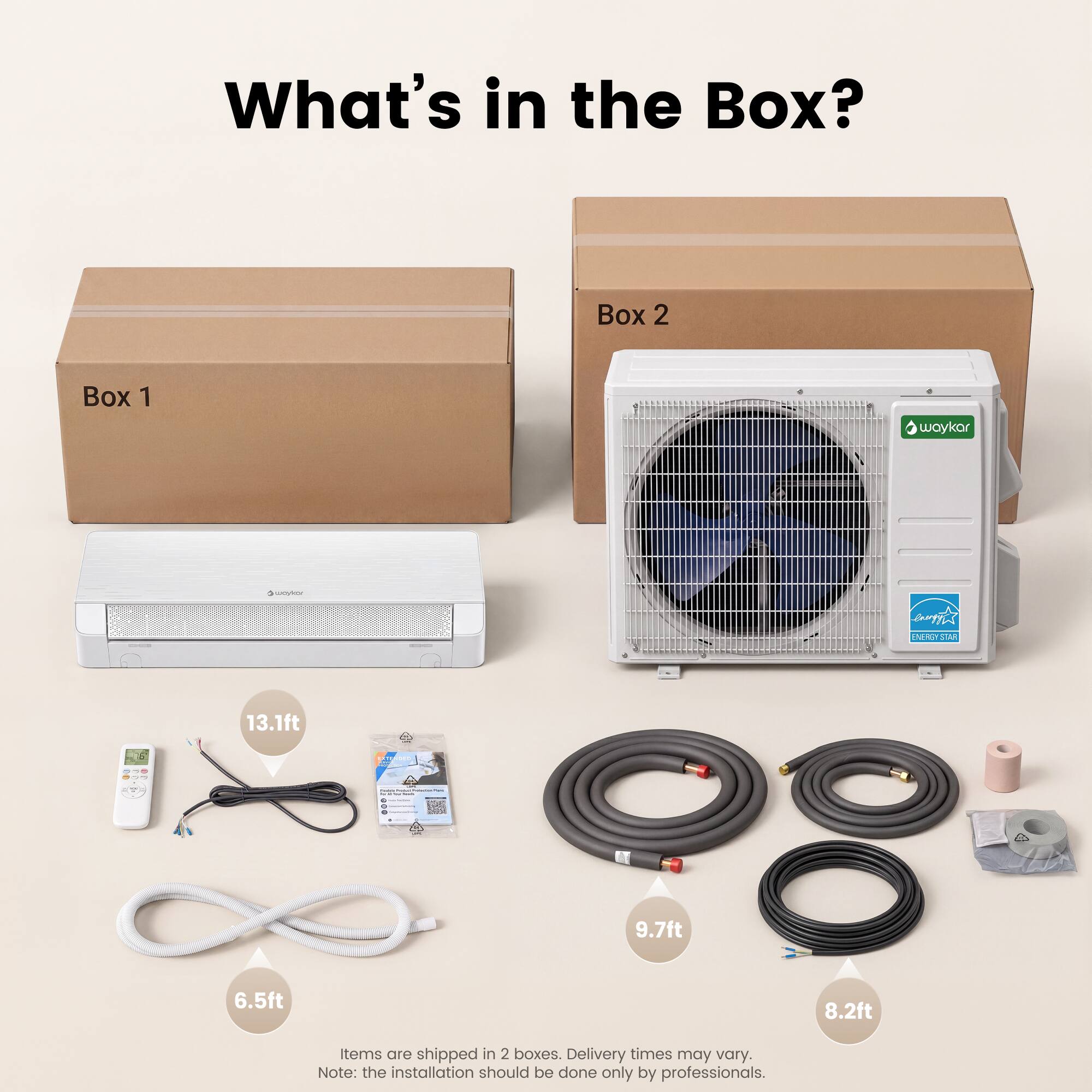 What's in the Box? Box 2 Box 1

waykar

anoyt e ETET LAA

13.1ft 9.7ft 6.5ft 8.2ft

Items are shipped in 2 boxes. Delivery times may vary. Note: the installation should be done only by professionals.
