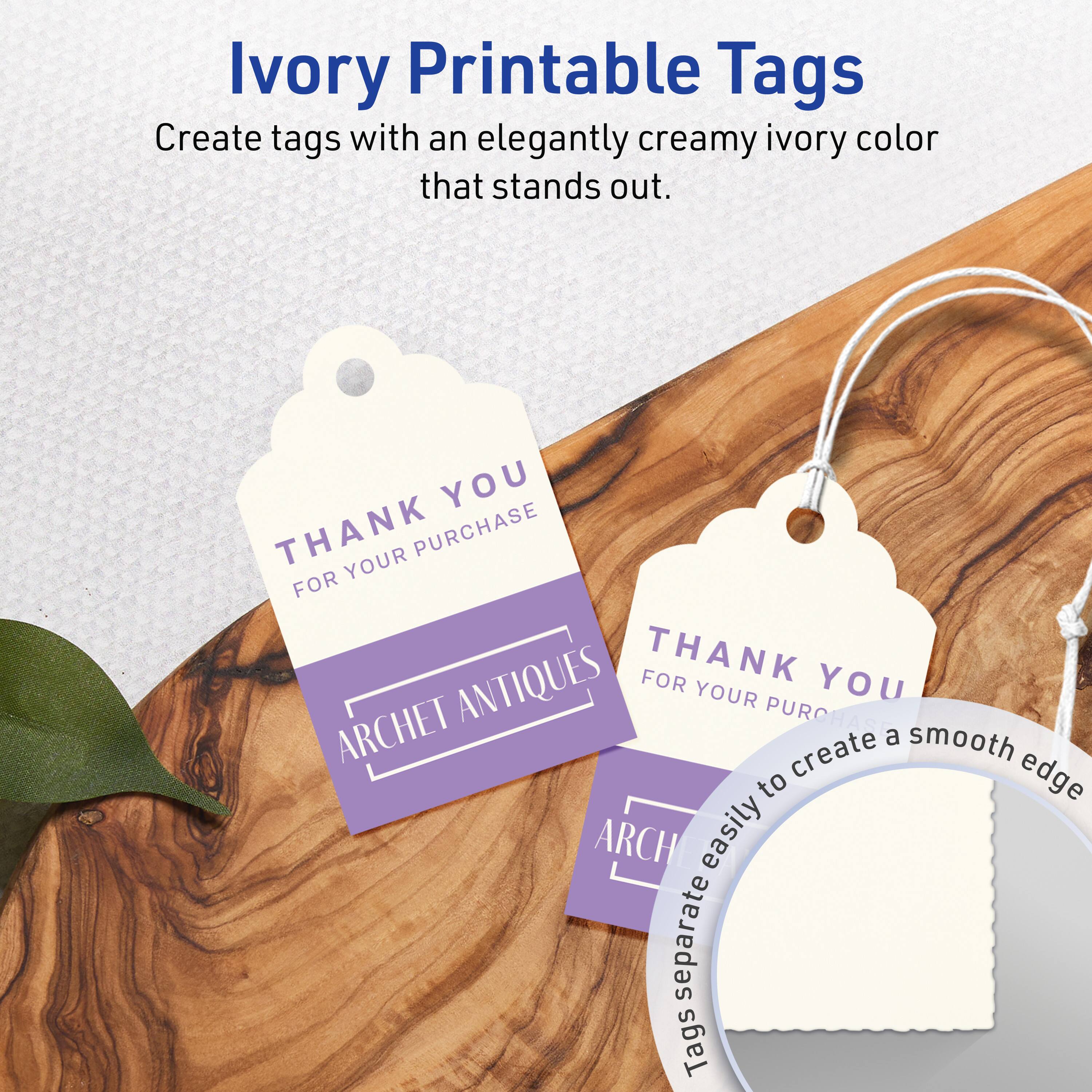 Ivory Printable Tags

Create tags with an elegantly creamy ivory color that stands out.

THANK YOU  
FOR YOUR PURCHASE  
ARCHET ANTIQUES

Tags separate easily to create a smooth edge