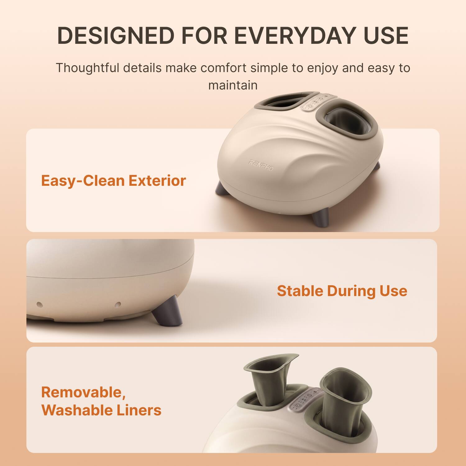 DESIGNED FOR EVERYDAY USE

Thoughtful details make comfort simple to enjoy and easy to maintain

Easy-Clean Exterior

Stable During Use

Removable, Washable Liners