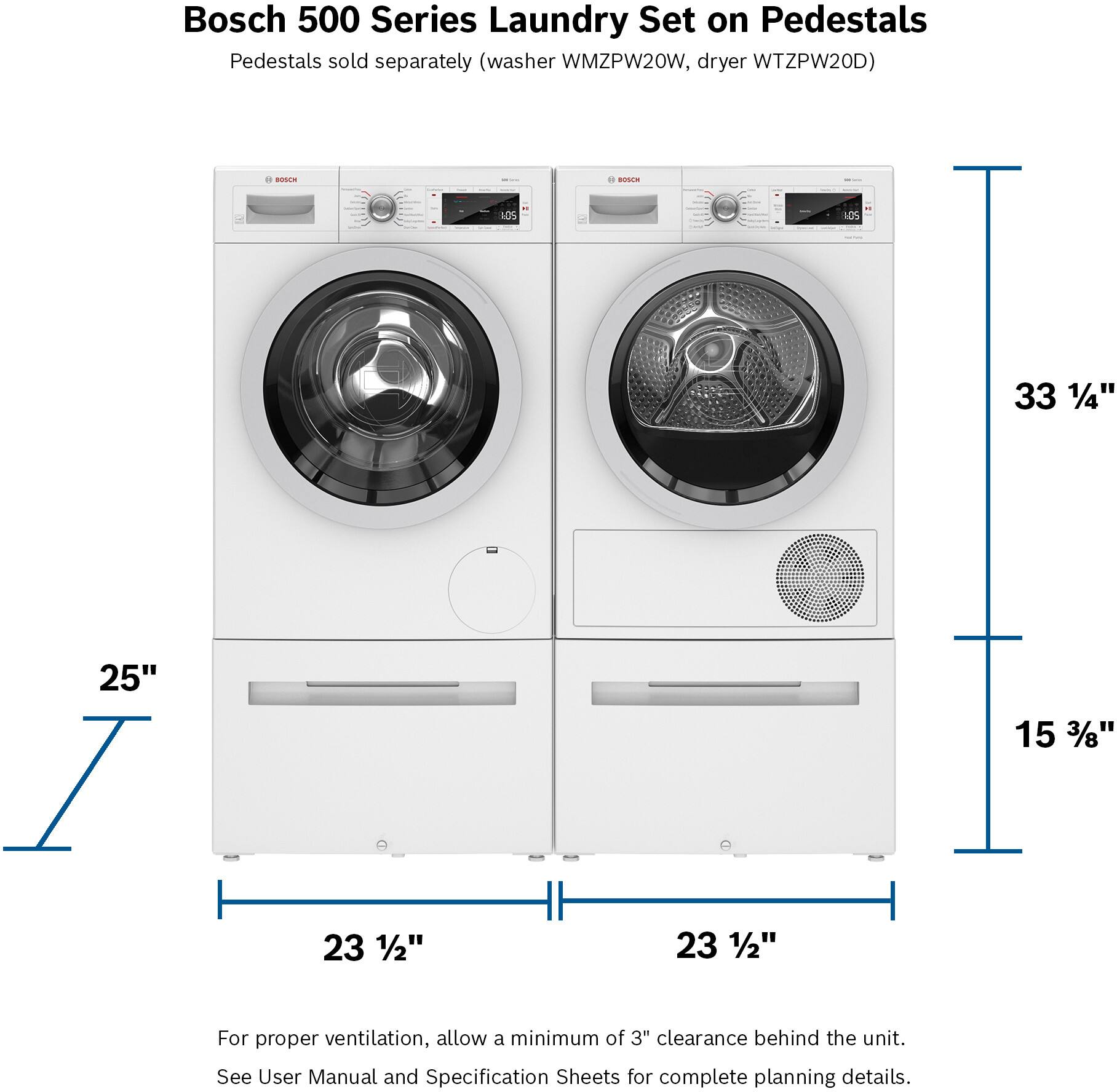 Bosch 500 Series Laundry Set on Pedestals Pedestals sold separately (washer WMZPW20W, dryer WTZPW20D) BOSCE - LOS 10S 33 1/4" 25" I 23 1/2" 23 1/2" 15 3/8" For proper ventilation, allow a minimum of 3" clearance behind the unit. See User Manual and Specification Sheets for complete planning details.