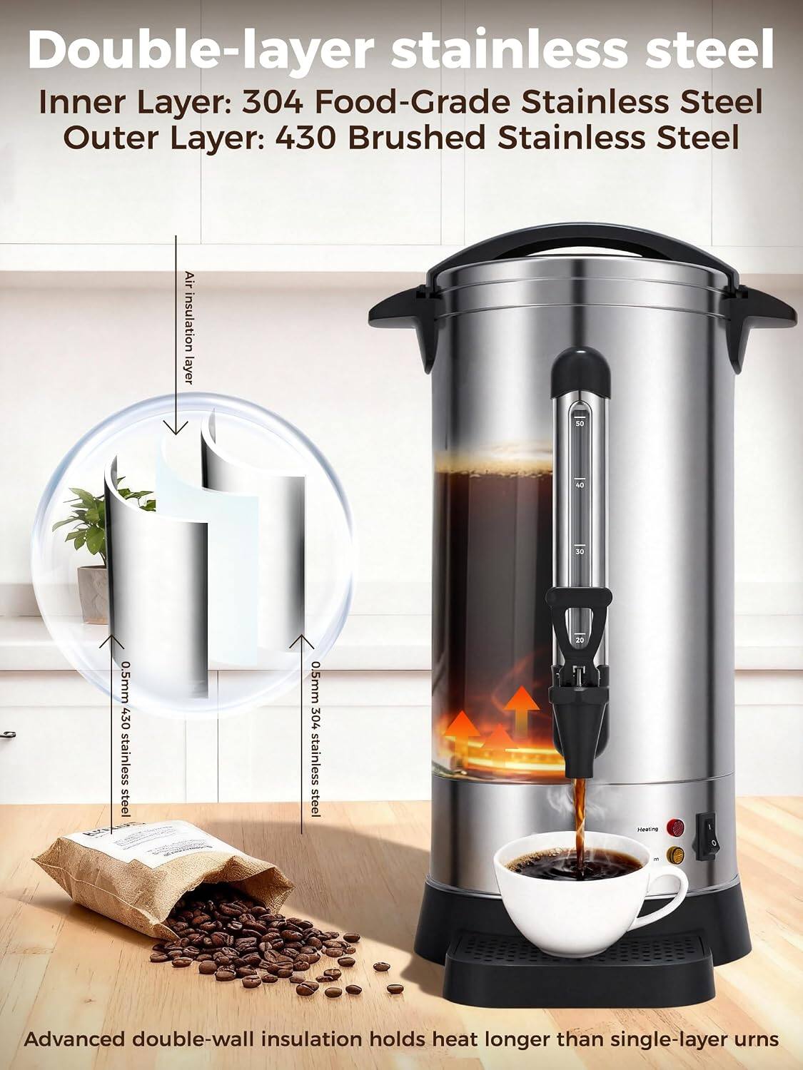 Double-layer stainless steel  
Inner Layer: 304 Food-Grade Stainless Steel  
Outer Layer: 430 Brushed Stainless Steel  
Air insulation layer  
0.5mm 430 stainless steel  
0.5mm 304 stainless steel  
Advanced double-wall insulation holds heat longer than single-layer urns