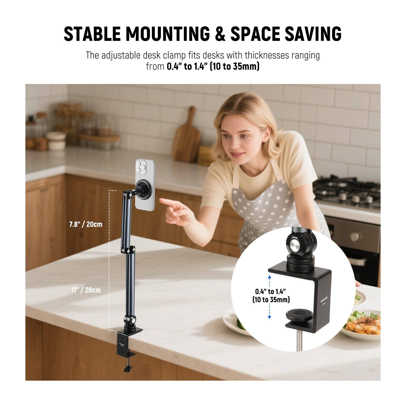 STABLE MOUNTING & SPACE SAVING

The adjustable desk clamp fits desks with thicknesses ranging from 0.4" to 1.4" (10 to 35mm)

7.8" / 20cm

11" / 28cm

0.4" to 1.4" (10 to 35mm)