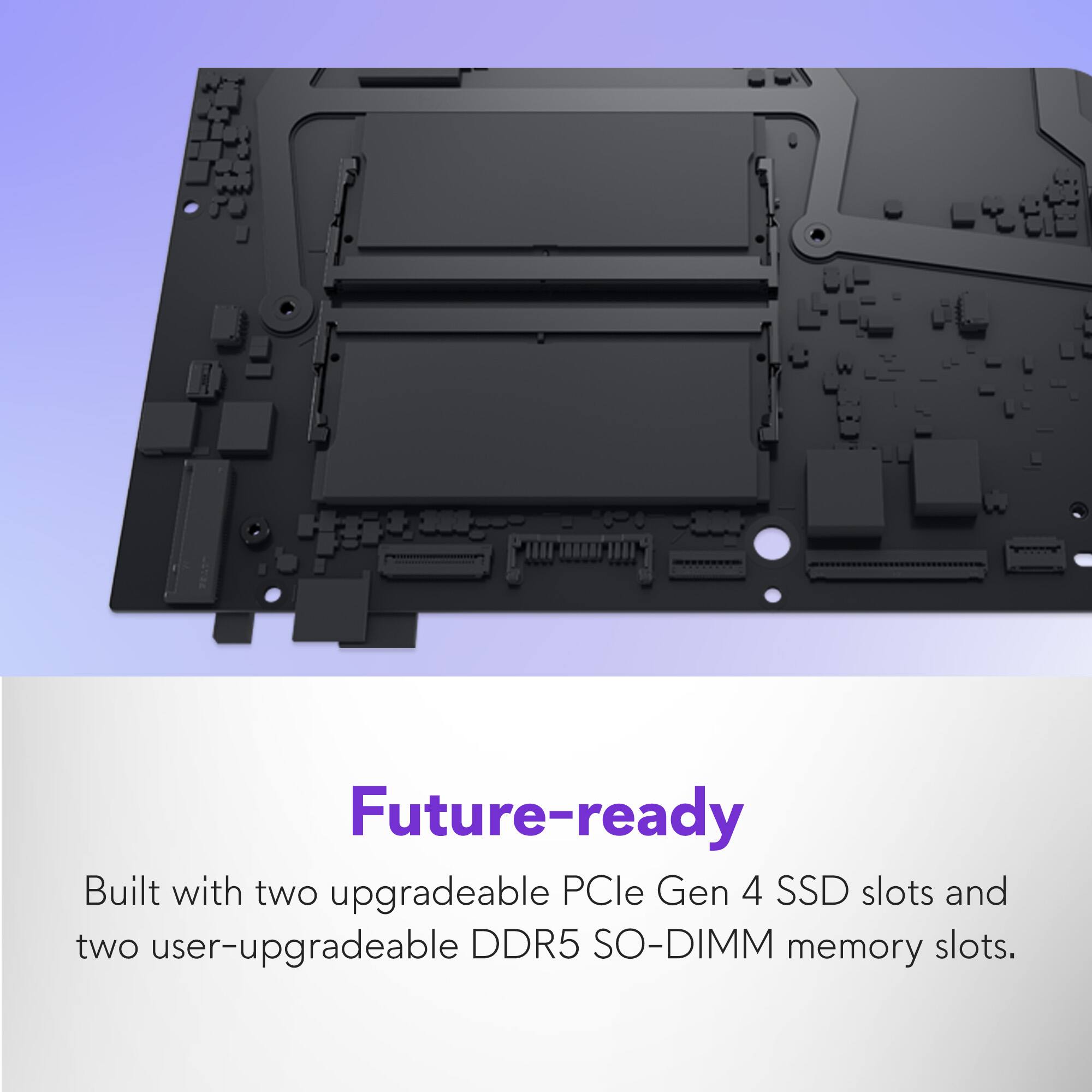 Future-ready

Built with two upgradeable PCIe Gen 4 SSD slots and two user-upgradeable DDR5 SO-DIMM memory slots.