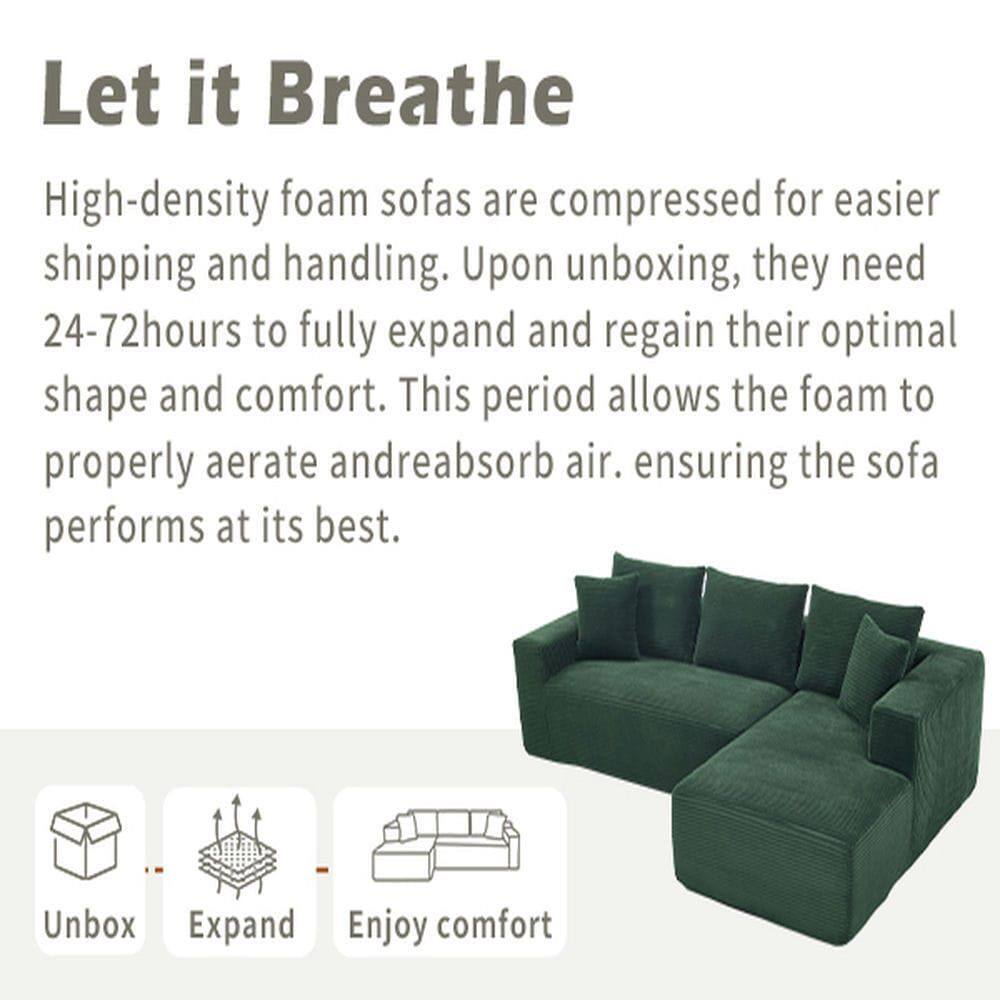 Let it Breathe

High-density foam sofas are compressed for easier shipping and handling. Upon unboxing, they need 24-72 hours to fully expand and regain their optimal shape and comfort. This period allows the foam to properly aerate and reabsorb air, ensuring the sofa performs at its best.

Unbox  
Expand  
Enjoy comfort