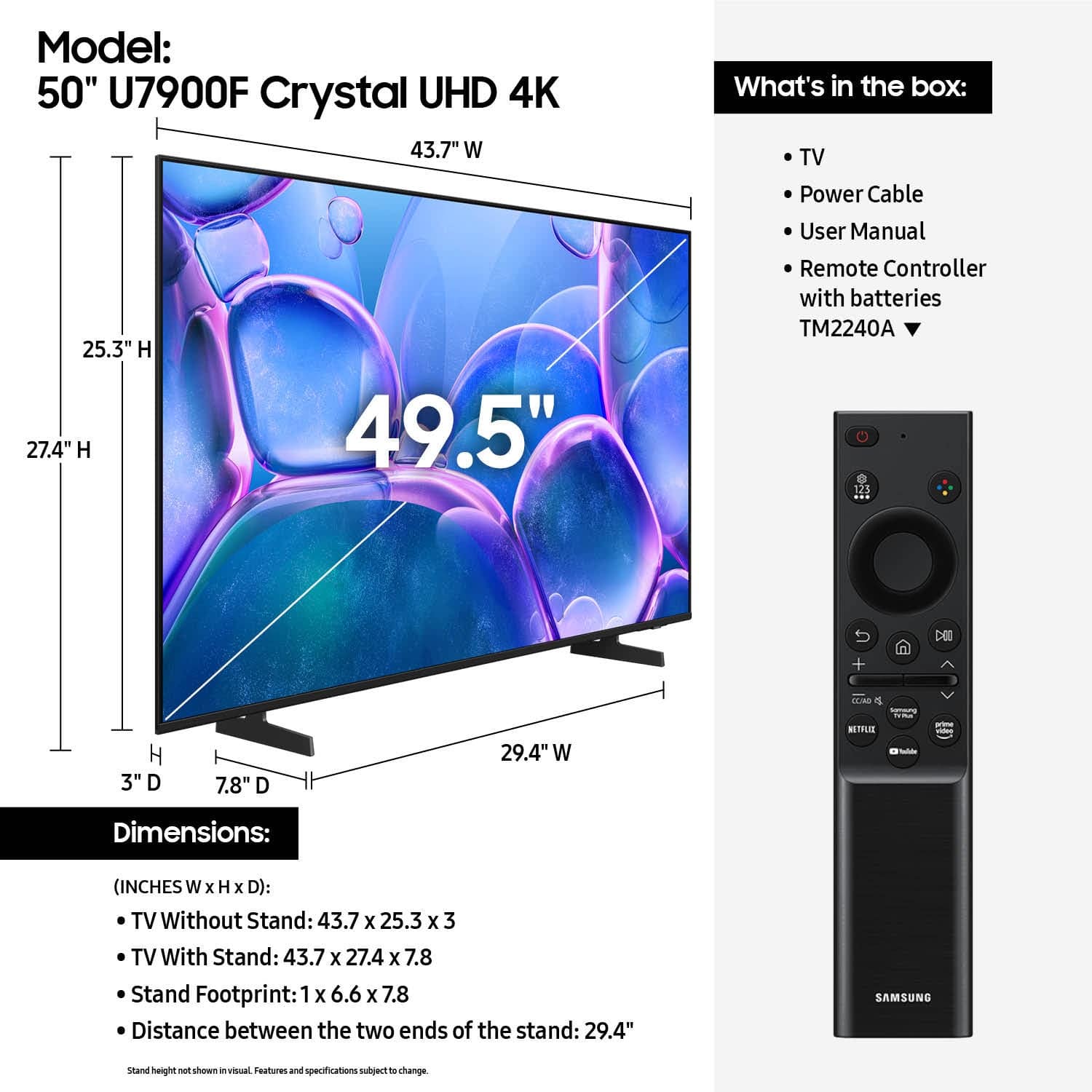 Model: 50" U7900F Crystal UHD 4K 43.7" W 25.3" H 27.4" H 49.5"
What's in the box:
- TV
- Power Cable
- User Manual
- Remote Controller with batteries
- TM2240A
- 123 DEC TM H 3"
- Dimensions: (INCHES W x H x D):
- TV Without Stand: 43.7 x 25.3 x 3
- TV With Stand: 43.7 X 27.4 x 7.8
- Stand Footprint: 1 X 6.6 x 7.8
- Distance between the two ends of the stand: 29.4"
- SAMSUNG stand height shown in visual
- Features and specifications subject to change