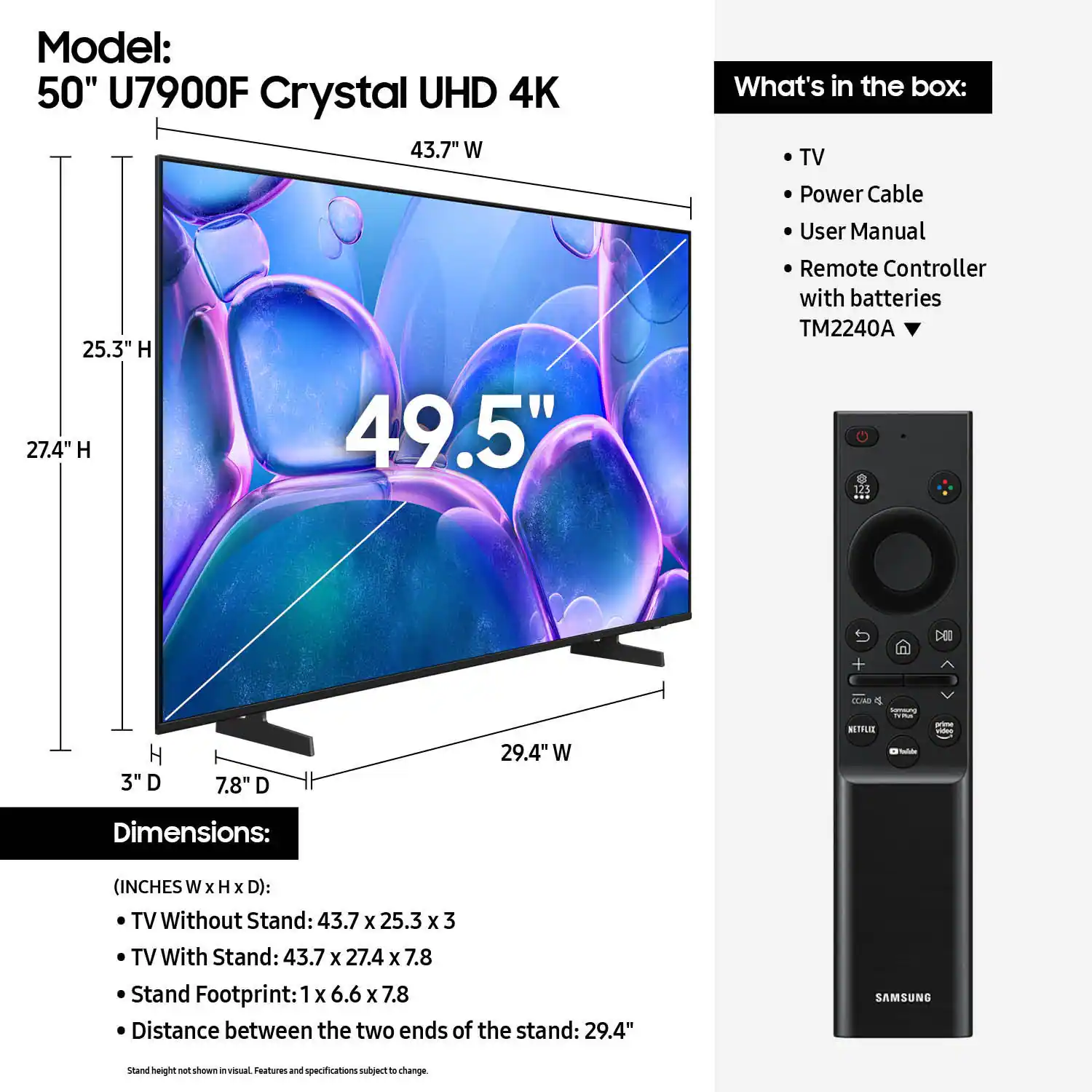 Model: 50" U7900F Crystal UHD 4K 43.7" W 25.3" H 27.4" H 49.5"

What's in the box:
- TV
- Power Cable
- User Manual
- Remote Controller with batteries
- TM2240A
- 123 DEC TM H 3"
- Dimensions: (INCHES W x H x D):
- TV Without Stand: 43.7 x 25.3 x 3
- TV With Stand: 43.7 X 27.4 x 7.8
- Stand Footprint: 1 X 6.6 x 7.8
- Distance between the two ends of the stand: 29.4"
- SAMSUNG stand height shown in visual
- Features and specifications subject to change