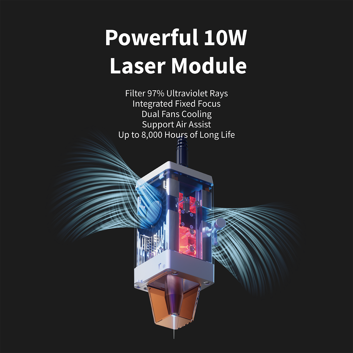Powerful 10W Laser Module

- Filter 97% Ultraviolet Rays
- Integrated Fixed Focus
- Dual Fans Cooling
- Support Air Assist
- Up to 8,000 Hours of Long Life