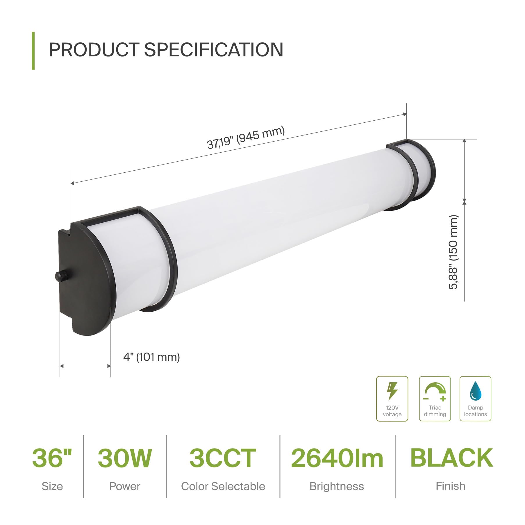 PRODUCT SPECIFICATION

- Size: 36"
- Power: 30W
- Color Selectable: 3CCT
- Brightness: 2640lm
- Finish: BLACK

- 120V voltage
- Triac dimming
- Damp locations

Dimensions:
- Length: 37.19" (945 mm)
- Diameter: 4" (101 mm)
- Depth: 5.88" (150 mm)