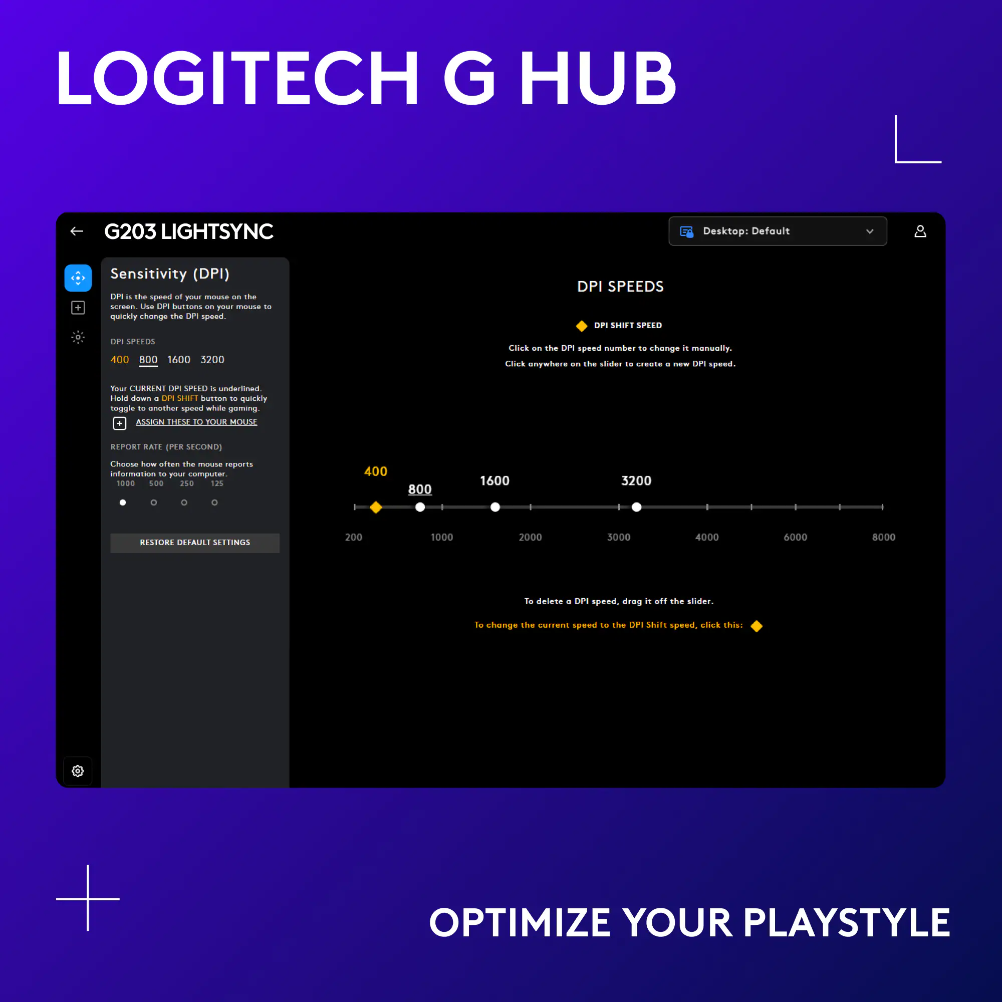 LOGITECH G HUB G203 LIGHTSYNC Desktop: Default Sensitivity (DPI) . the speed of one click - quickly change the DPI speed with the slider . create and customize DPI settings anywhere on the screen. No need to switch between profiles. Easily toggle between DPI settings with a single button press. Adjust DPI settings from 200 to 5000. Optimize your playstyle.