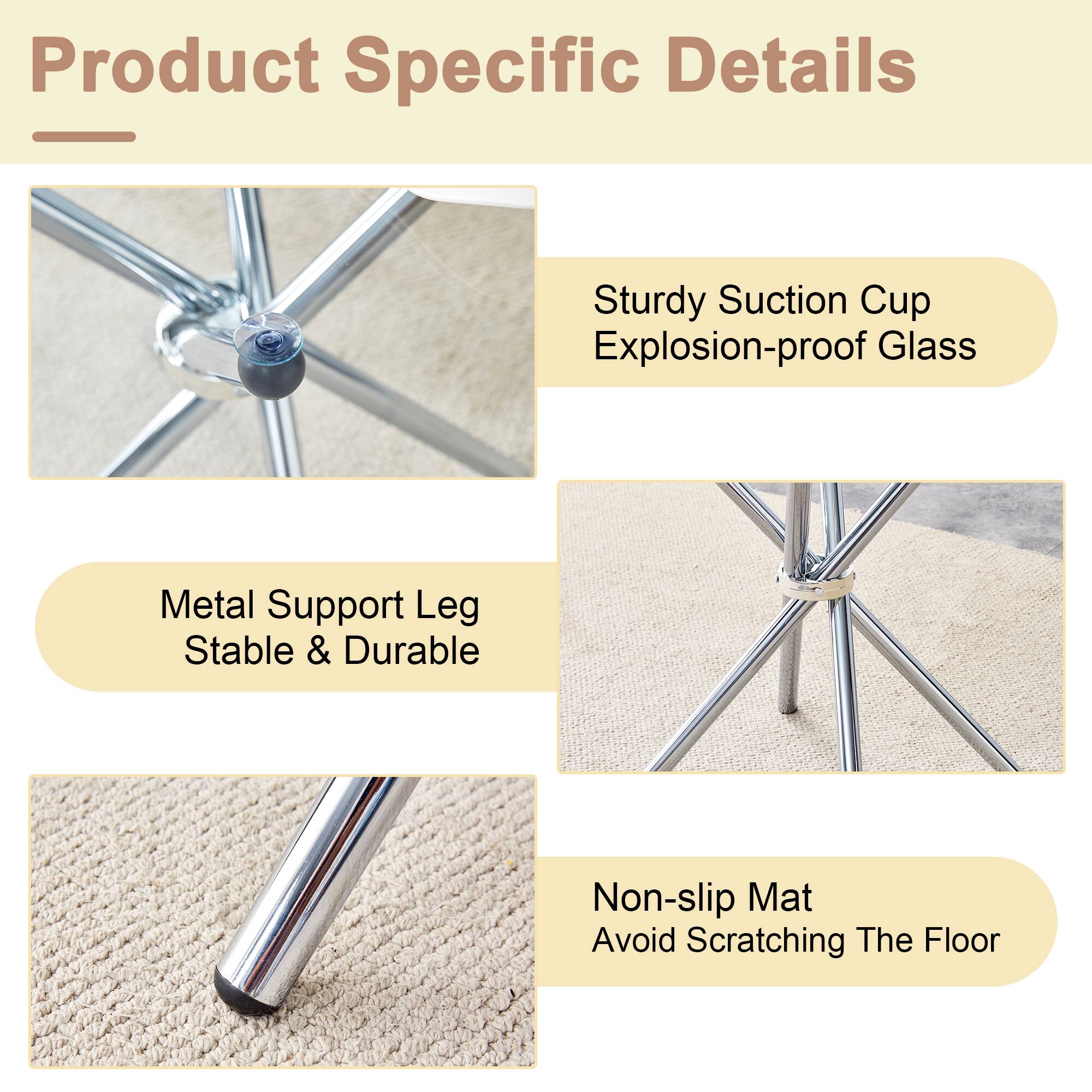 Product Specific Details

- Sturdy Suction Cup
- Explosion-proof Glass

- Metal Support Leg
- Stable & Durable

- Non-slip Mat
- Avoid Scratching The Floor