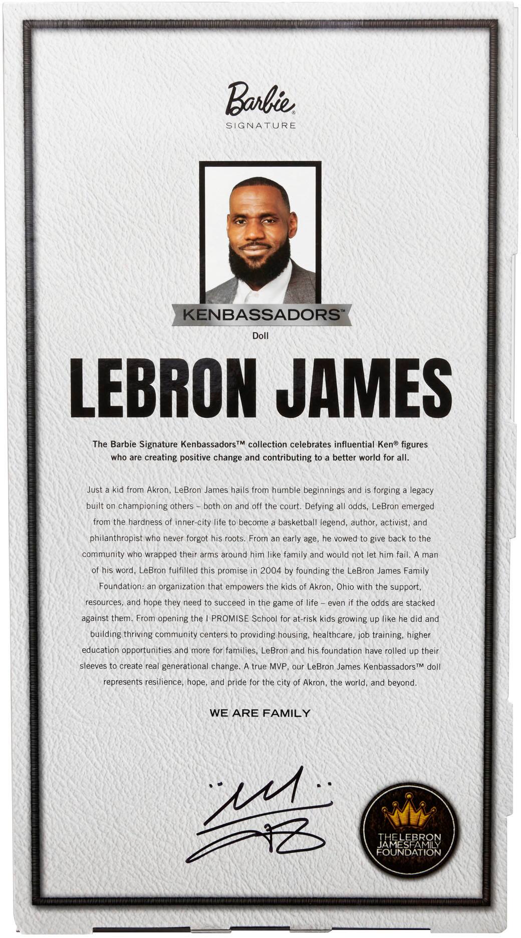 Barbie SIGNATURE KENBASSADORS Doll LEBRON JAMES

The Barbie Signature KenbassadorsTM collection celebrates influential Ken figures who are creating positive change and contributing to a better world for all. Just a kid from Akron, LeBron James hails from humble beginnings and is forging a legacy built on championing others both on and off the court. Defying all odds, LeBron emerged from the hardness of inner-city life to become a basketball legend, author, activist, and philanthropist who never forgot his roots. From a young age, he vowed to give back to the community that wrapped their arms around him like family and would not let him fail. True to his word, LeBron fulfilled this promise in 2004 by founding the LeBron James Family Foundation, an organization that empowers kids in Akron, Ohio with the support, resources, and hope they need to succeed in the game of life, even when the odds are stacked against them. From opening the I PROMISE School for at-risk kids growing up like he did and building thriving communities, LeBron continues to make a difference in the lives of others.