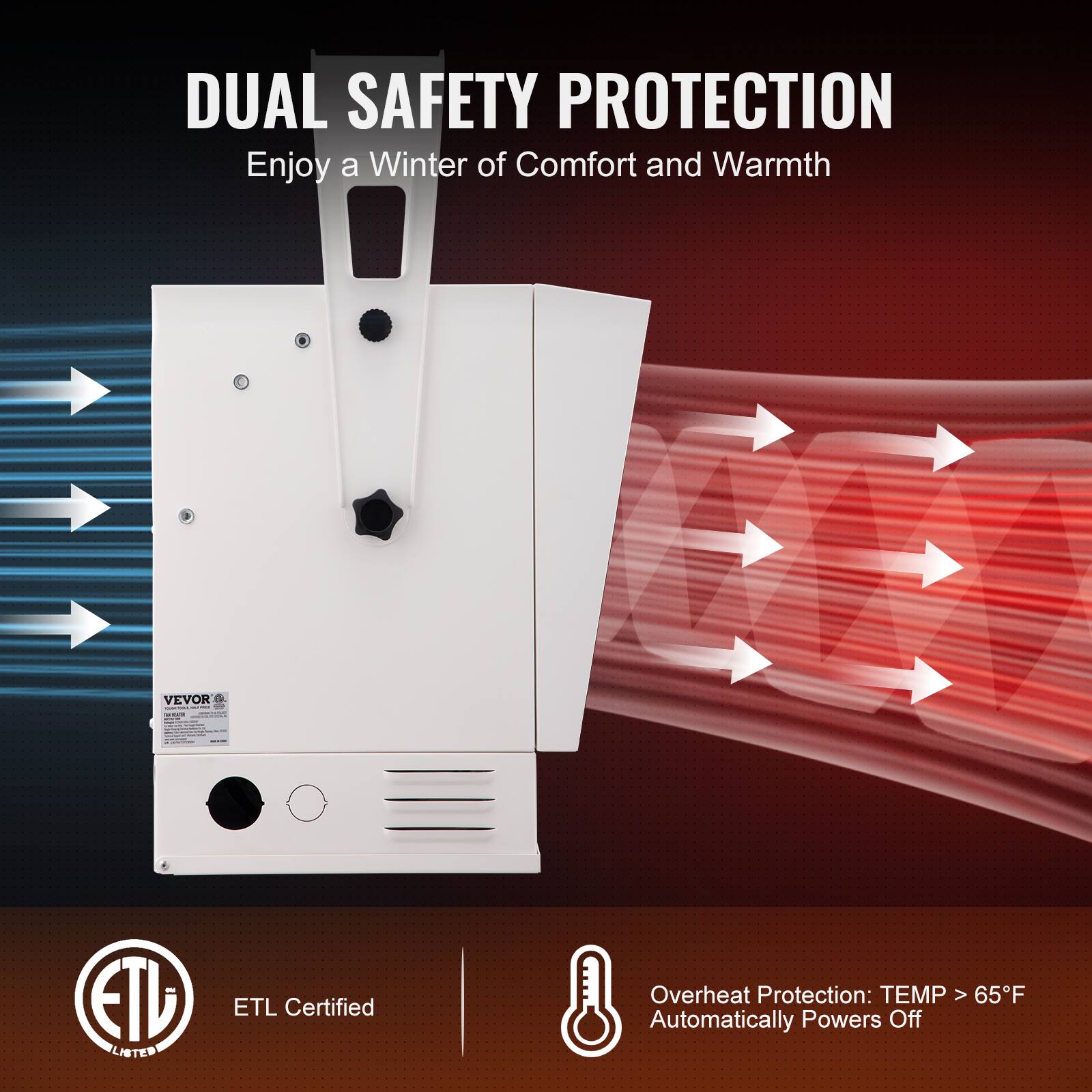 DUAL SAFETY PROTECTION  
Enjoy a Winter of Comfort and Warmth  

VEVOR  

ETL LISTED  
ETL Certified  

Overheat Protection: TEMP > 65°F Automatically Powers Off