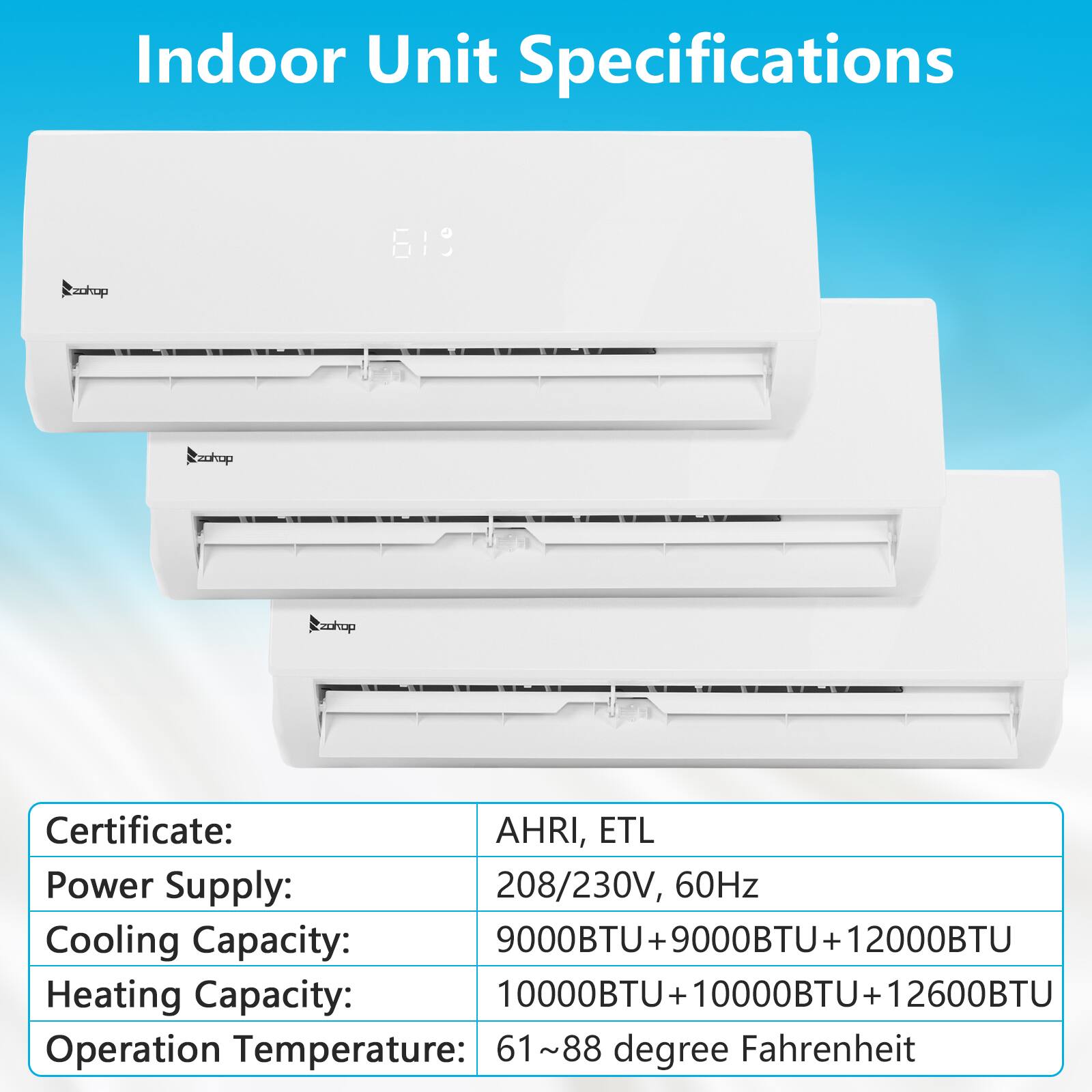 Indoor Unit Specifications

Certificate: AHRI, ETL

Power Supply: 208/230V, 60Hz

Cooling Capacity: 9000BTU + 9000BTU + 12000BTU

Heating Capacity: 10000BTU + 10000BTU + 12600BTU

Operation Temperature: 61~88 degree Fahrenheit