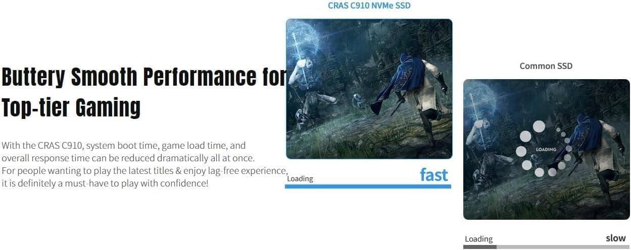 CRAS C910 NVMe SSD

Buttery Smooth Performance for Top-tier Gaming

With the CRAS C910, system boot time, game load time, and overall response time can be reduced dramatically all at once. For people wanting to play the latest titles & enjoy lag-free experience, it is definitely a must-have to play with confidence!

CRAS C910 NVMe SSD
fast

Common SSD
slow