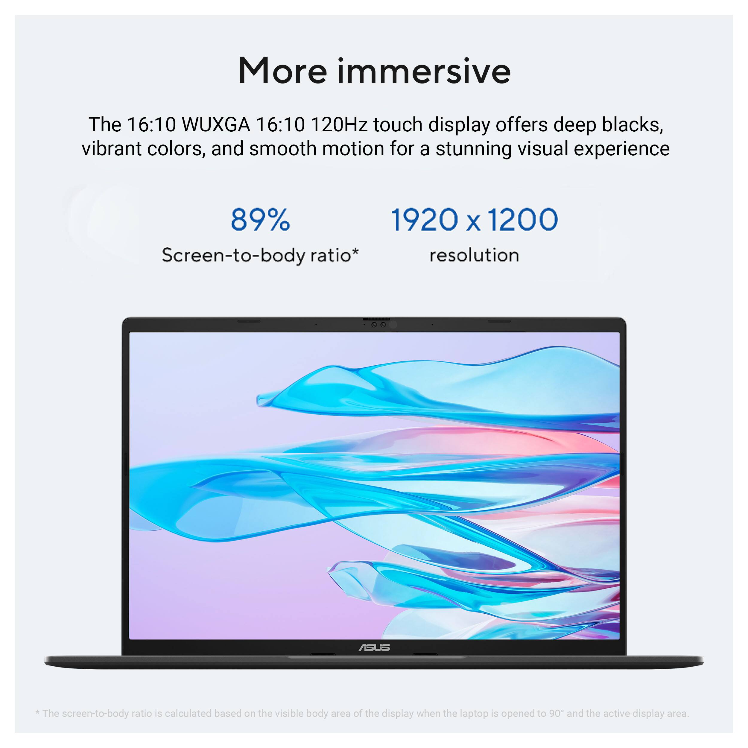 More immersive

The 16:10 WUXGA 16:10 120Hz touch display offers deep blacks, vibrant colors, and smooth motion for a stunning visual experience

89% Screen-to-body ratio*

1920 x 1200 resolution

*The screen-to-body ratio is calculated based on the visible body area of the display when the laptop is opened to 90° and the active display area.
