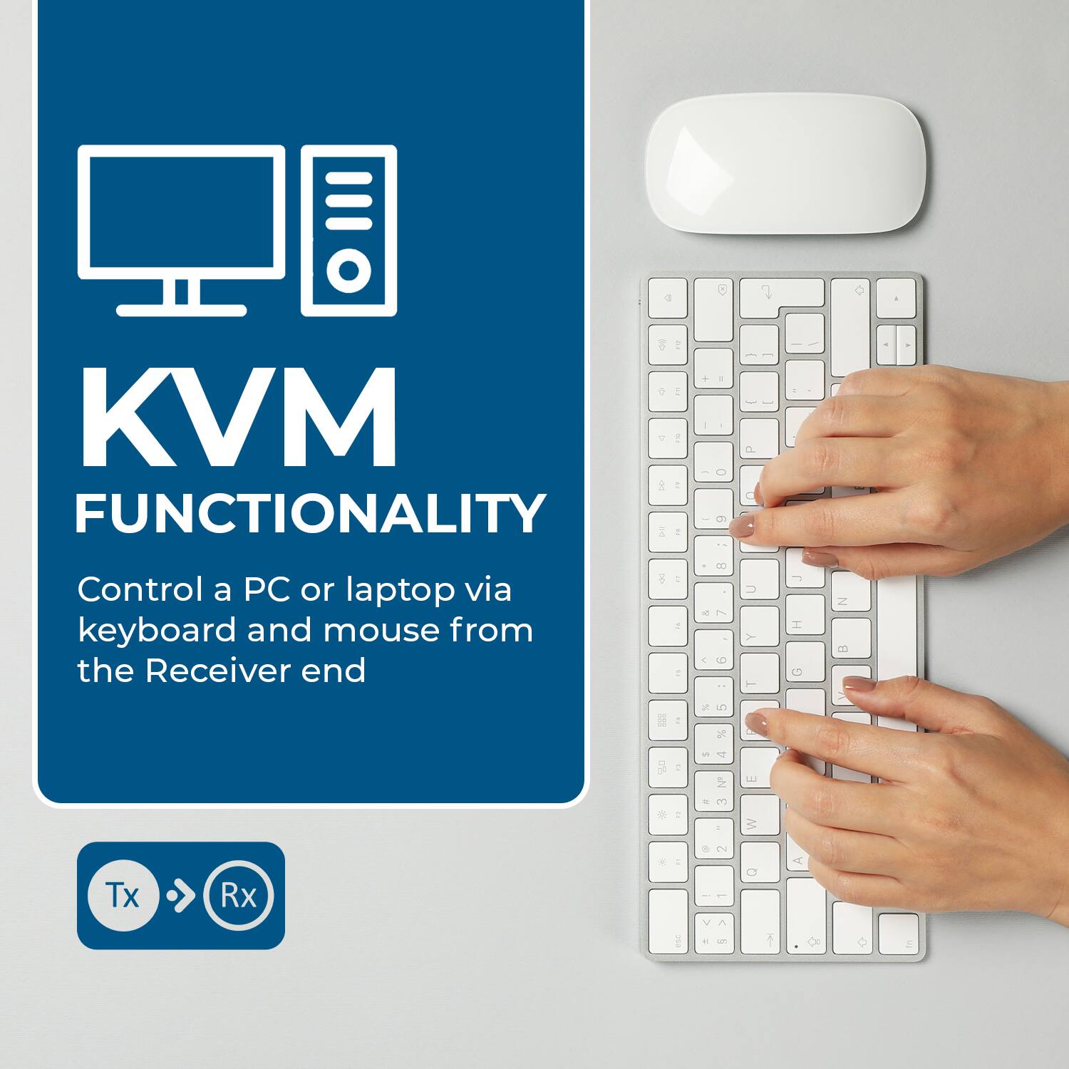 KVM FUNCTIONALITY
Control a PC or laptop via keyboard and mouse from the Receiver end
Tx Rx