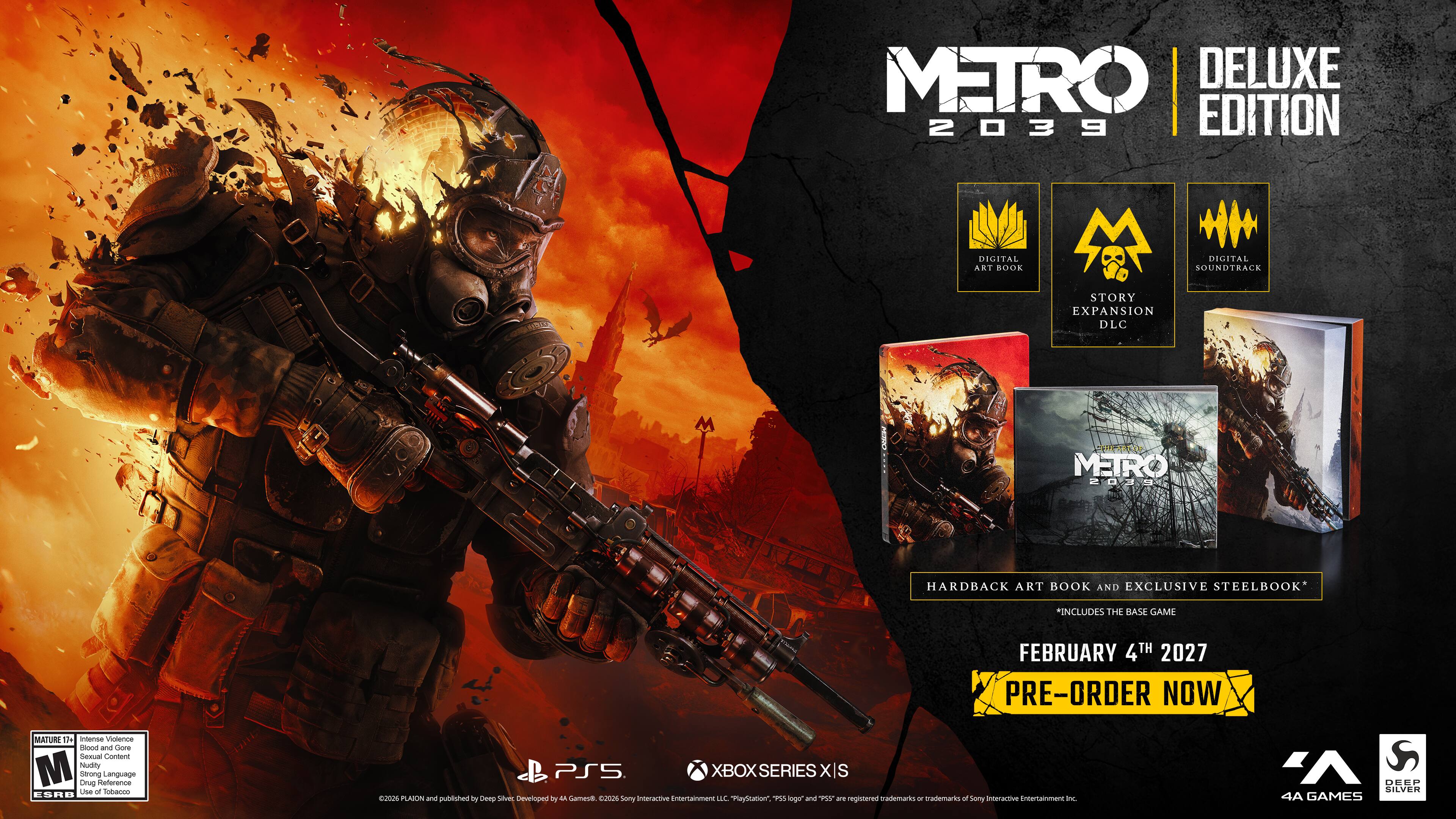 METRO DELUXE 2039 EDITION  
DIGITAL ART BOOK  
DIGITAL SOUNDTRACK  
STORY EXPANSION DLC  
METRO 2039  
HARDBACK ART BOOK AND EXCLUSIVE STEELBOOK  
*INCLUDES THE BASE GAME  
FEBRUARY 4TH 2027 PRE-ORDER NOW  
MATURE 17+ Intense Violence, Gore, Sexual Content, Nudity, Strong Language, Drug Reference, Use of Tobacco  
PS5 XBOX SERIES X|S 2026  
PLATON and published by Deep Silver  
Developed by 4A Games  
2026  
Sony Interactive Entertainment Inc.  
DEEP SILVER 4A GAMES