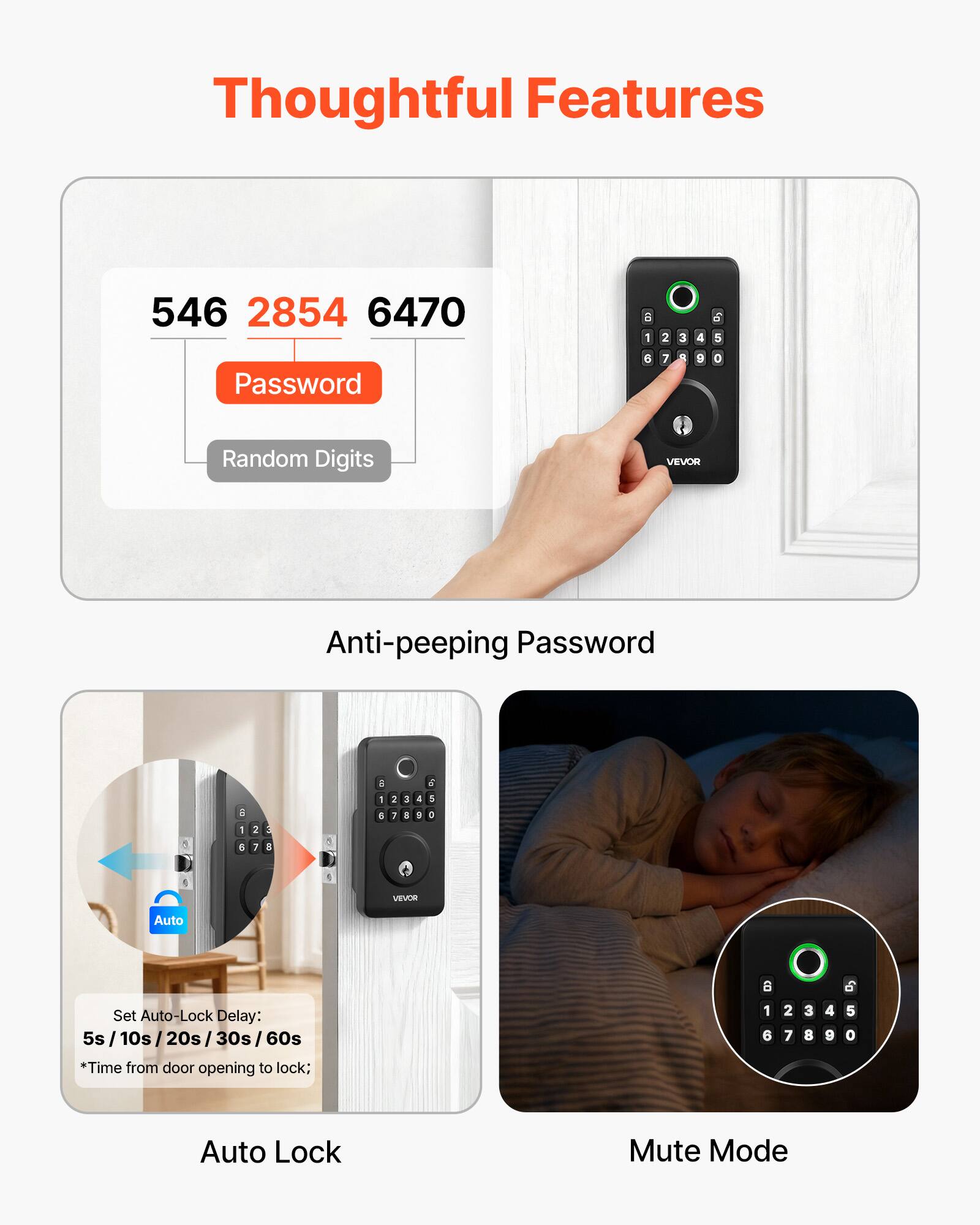 Thoughtful Features

546 2854 6470

Password

Random Digits

Anti-peeping Password

Auto Set Auto-Lock Delay: 5s / 10s / 20s / 30s / 60s

*Time from door opening to lock;

Auto Lock

Mute Mode