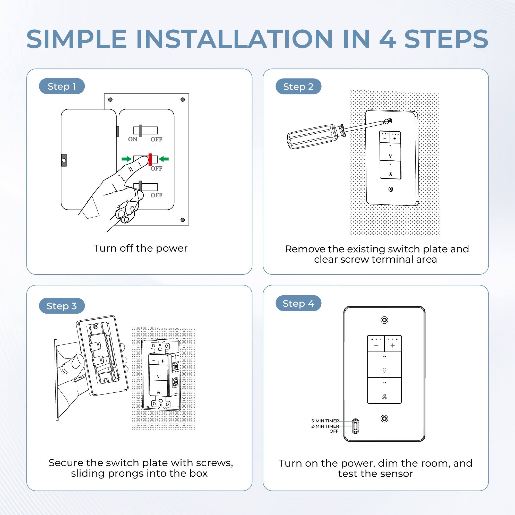 SIMPLE INSTALLATION IN 4 STEPS

Step 1  
Turn off the power

Step 2  
Remove the existing switch plate and clear screw terminal area

Step 3  
Secure the switch plate with screws, sliding prongs into the box

Step 4  
Turn on the power, dim the room, and test the sensor