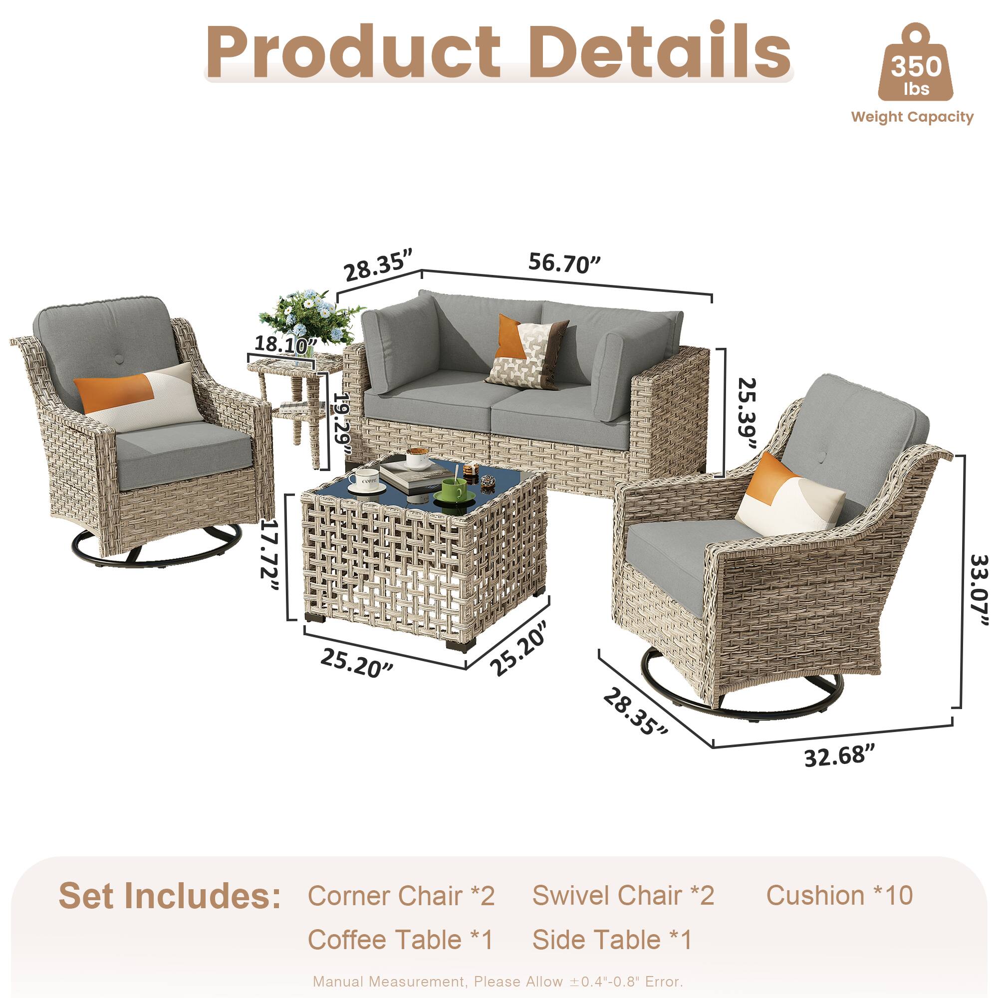 Product Details  
350 lbs Weight Capacity  

Dimensions:  
- 28.35"  
- 56.70"  
- 18.10"  
- 19.29"  
- 17.72"  
- 25.20"  
- 25.20"  
- 28.35"  
- 25.39"  
- 32.68"  
- 33.07"  

Set Includes:  
- Corner Chair *2  
- Coffee Table *1  
- Swivel Chair *2  
- Side Table *1  
- Cushion *10  

Manual Measurement, Please Allow 0.4-0.8 Error.