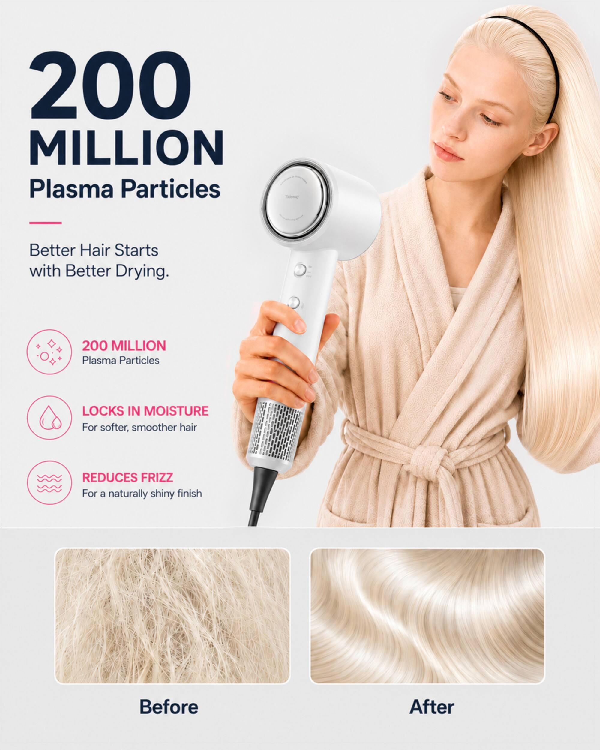 200 MILLION Plasma Particles

Better Hair Starts with Better Drying.

200 MILLION Plasma Particles

LOCKS IN MOISTURE For softer, smoother hair

REDUCES FRIZZ For a naturally shiny finish

Before

After