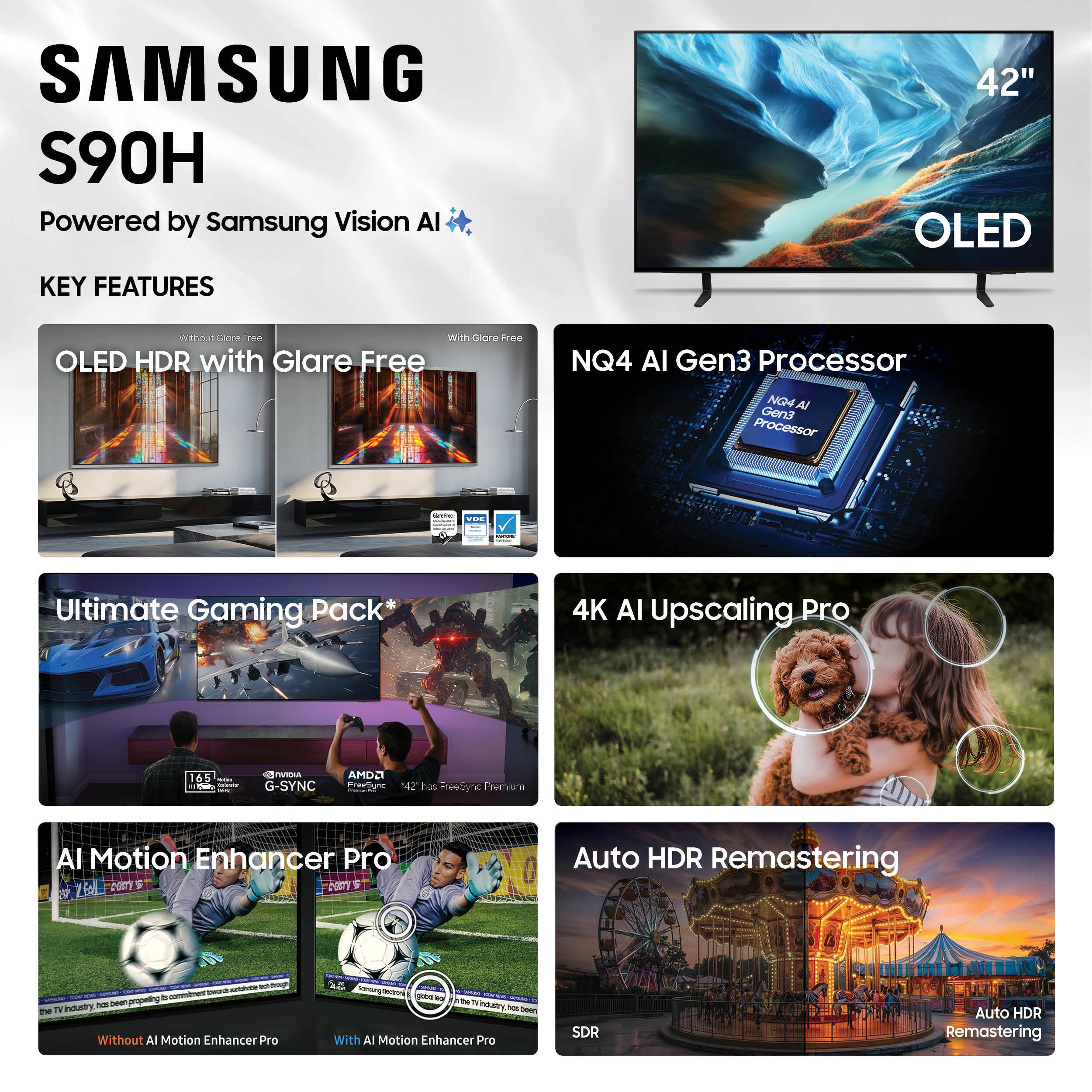SAMSUNG S90H  
Powered by Samsung Vision AI  

KEY FEATURES  

- OLED HDR with Glare Free  
  Without Glare Free | With Glare Free  

- NQ4 AI Gen3 Processor  

- Ultimate Gaming Pack*  
  165Hz | NVIDIA G-SYNC | AMD FreeSync Premium  

- 4K AI Upscaling Pro  

- AI Motion Enhancer Pro  
  Without AI Motion Enhancer Pro | With AI Motion Enhancer Pro  

- Auto HDR Remastering  
  SDR | Auto HDR Remastering  

42" OLED