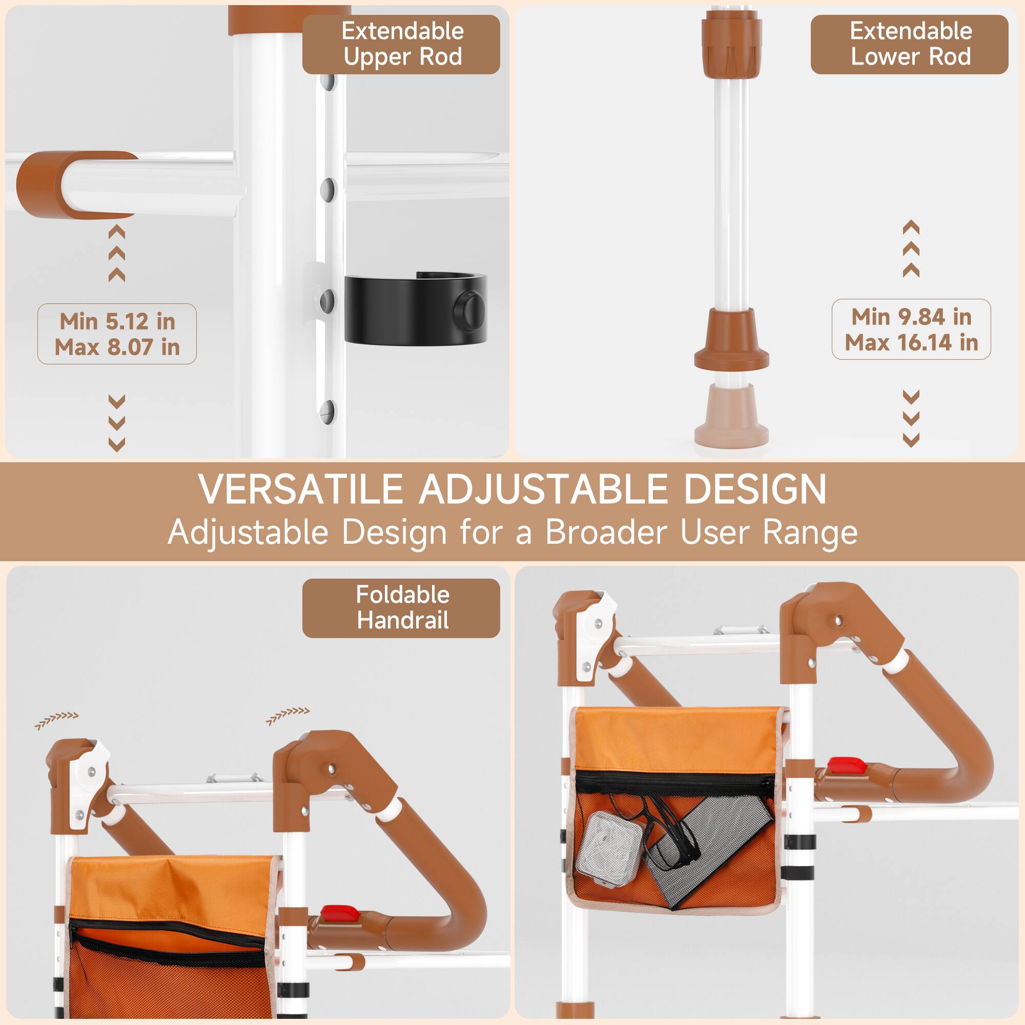 Extendable Upper Rod  
Extendable Lower Rod  
Min 5.12 in  
Max 8.07 in  
Min 9.84 in  
Max 16.14 in  

VERSATILE ADJUSTABLE DESIGN  
Adjustable Design for a Broader User Range  

Foldable Handrail