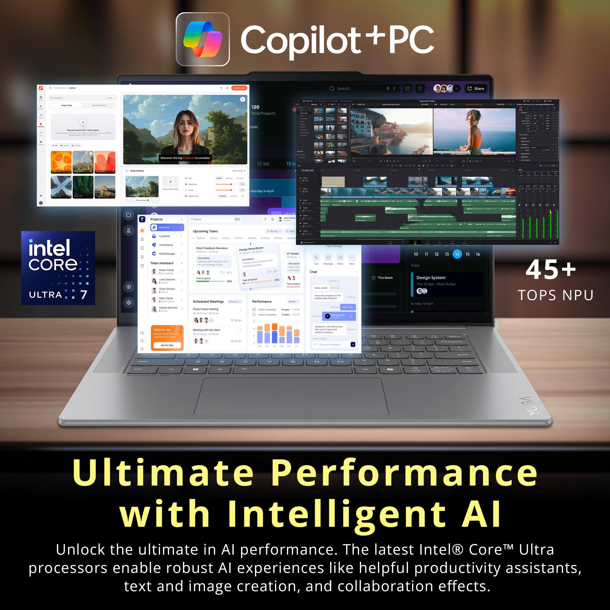 Copilot + PC

Intel Core Ultra 7

45+ TOPS NPU

Ultimate Performance with Intelligent AI

Unlock the ultimate in AI performance. The latest Intel® Core™ Ultra processors enable robust AI experiences like helpful productivity assistants, text and image creation, and collaboration effects.