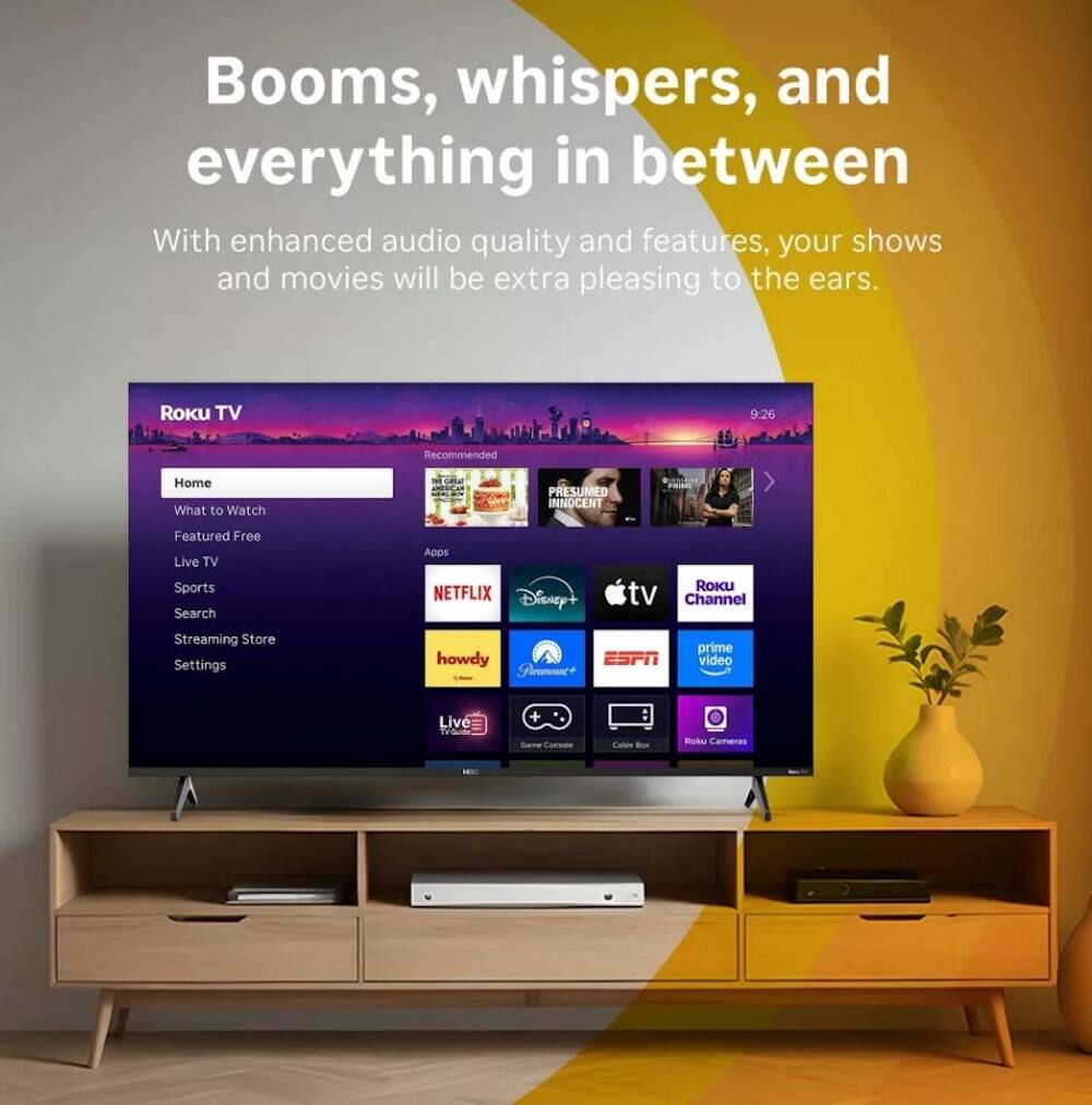 Booms, whispers, and everything in between

With enhanced audio quality and features, your shows and movies will be extra pleasing to the ears.

Roku TV

- Home
- What to Watch
- Featured Free
- Live TV
- Sports
- Search
- Streaming Store
- Settings

- Netflix
- Disney+
- Apple TV
- Roku Channel
- Prime Video
- ESPN
- Howdy
- Fleamont
- Live TV
- Roku Cameras