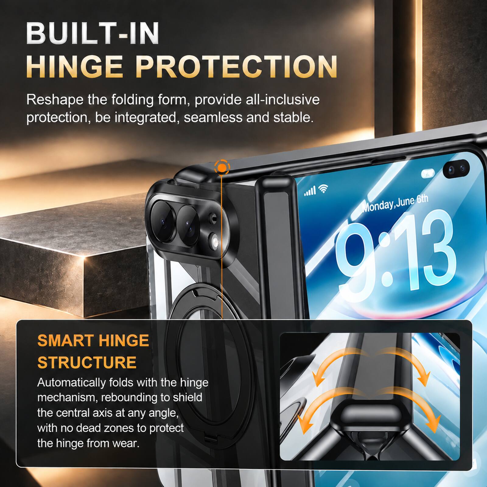 BUILT-IN HINGE PROTECTION  
Reshape the folding form, provide all-inclusive protection, be integrated, seamless and stable.

SMART HINGE STRUCTURE  
Automatically folds with the hinge mechanism, rebounding to shield the central axis at any angle, with no dead zones to protect the hinge from wear.

Monday, June 6th 9:13