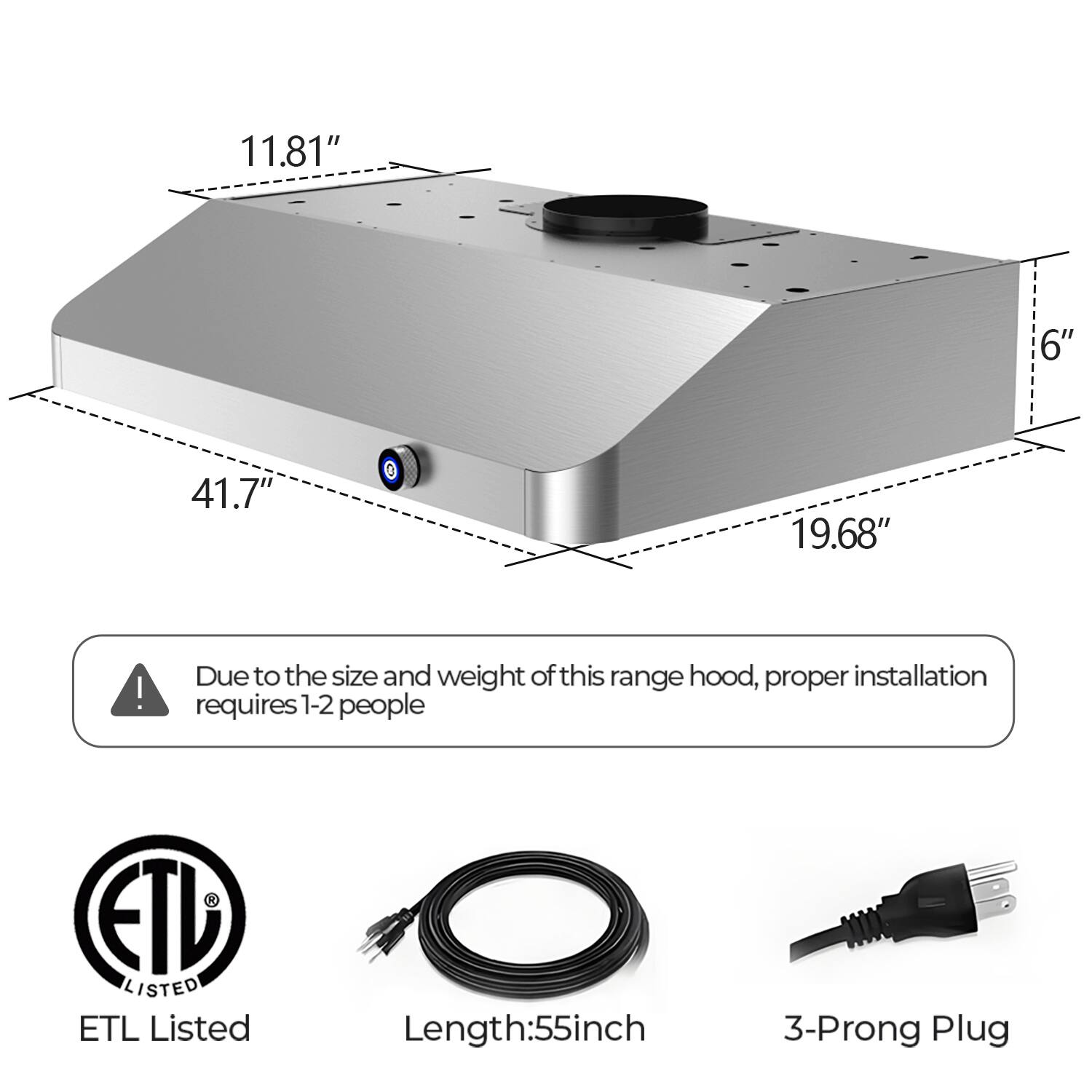 11.81" 6" 41.7" 19.68"  
Due to the size and weight of this range hood, proper installation requires 1-2 people  
ETL Listed  
Length: 55 inch  
3-Prong Plug