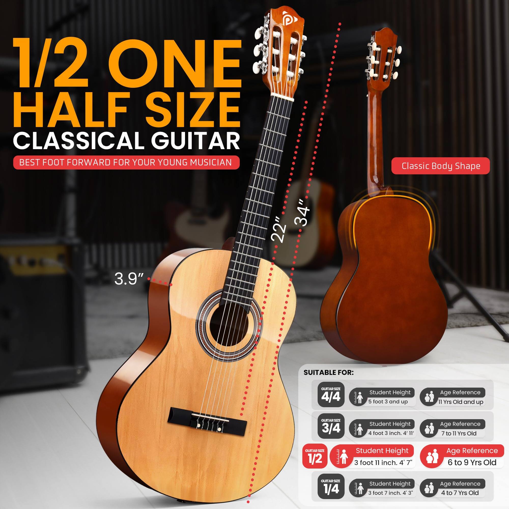 1/2 ONE HALF SIZE CLASSICAL GUITAR  
BEST FOOT FORWARD FOR YOUR YOUNG MUSICIAN  

Classic Body Shape  
34" 22" 3.9"  

SUITABLE FOR:  
4/4  
Student Height: 5 foot 3 and up  
Age Reference: 11 Yrs Old and up  

3/4  
Student Height: 4 foot 3 inch  
Age Reference: 7 to 11 Yrs Old  

1/2  
Student Height: 3 foot 11 inch  
Age Reference: 6 to 9 Yrs Old  

1/4  
Student Height: 3 foot 7 inch  
Age Reference: 4 to 7 Yrs Old