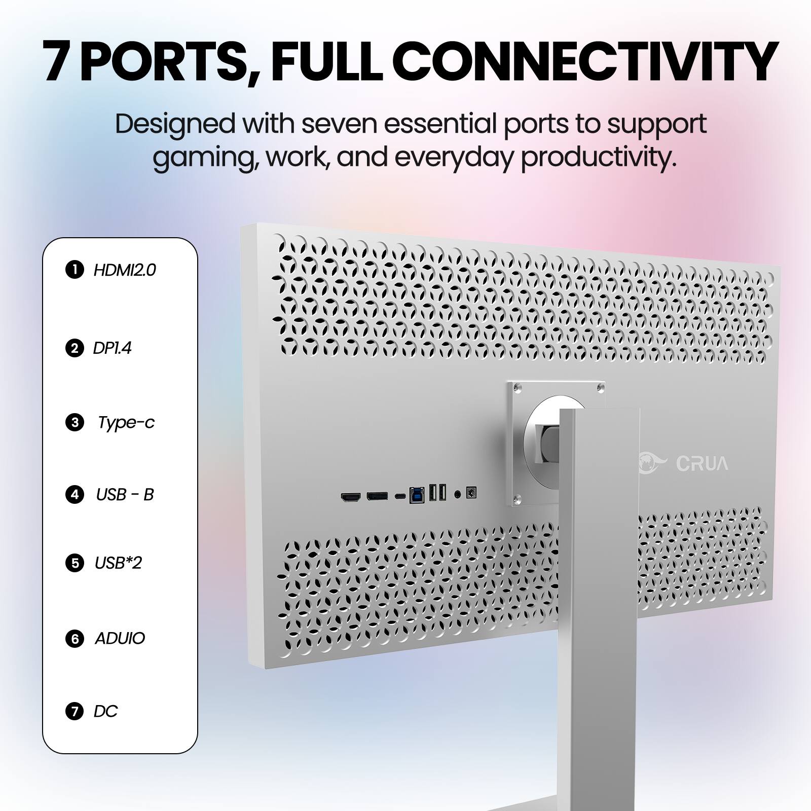 7 PORTS, FULL CONNECTIVITY  
Designed with seven essential ports to support gaming, work, and everyday productivity.  
1. HDMI2.0  
2. DP1.4  
3. Type-c  
4. USB - B  
5. USB*2  
6. ADUIO  
7. DC