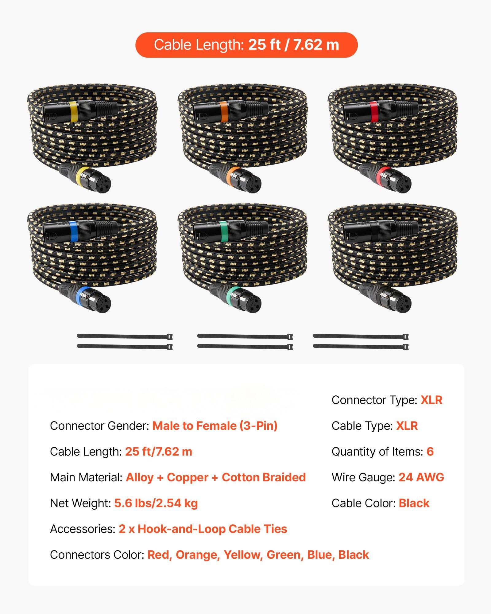 Cable Length: 25 ft / 7.62 m

Connector Type: XLR

Connector Gender: Male to Female (3-Pin)

Cable Type: XLR

Quantity of Items: 6

Main Material: Alloy + Copper + Cotton Braided

Wire Gauge: 24 AWG

Net Weight: 5.6 lbs / 2.54 kg

Cable Color: Black

Accessories: 2 x Hook-and-Loop Cable Ties

Connectors Color: Red, Orange, Yellow, Green, Blue, Black