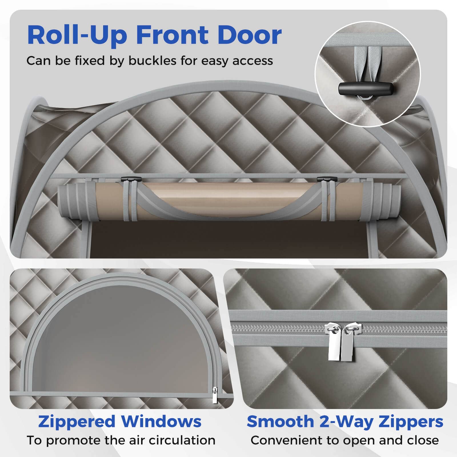 Roll-Up Front Door: Can be fixed by buckles for easy access.
Zippered Windows: To promote the air circulation.
Smooth 2-Way Zippers: Convenient to open and close.