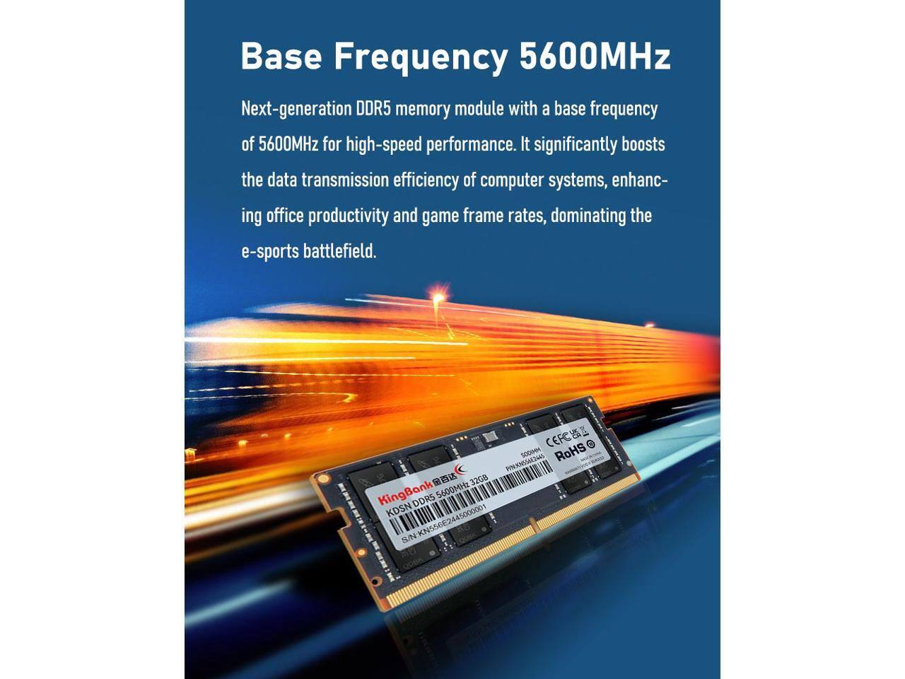 Base Frequency 5600MHz

Next-generation DDR5 memory module with a base frequency of 5600MHz for high-speed performance. It significantly boosts the data transmission efficiency of computer systems, enhancing office productivity and game frame rates, dominating the e-sports battlefield.

CFCA 0 PINKNSSUE3AAS SODIM RoHS 32GB KingBank 5600MHz DDR5 KDSN S/N KN556E2445000001