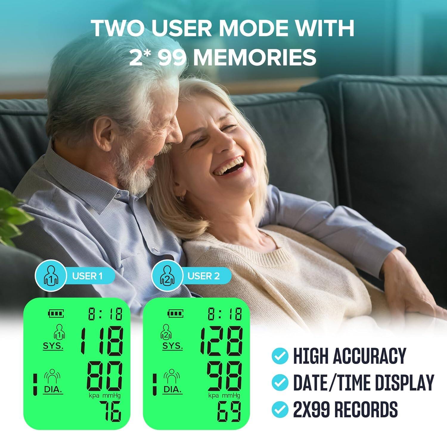 TWO USER MODE WITH 2* 99 MEMORIES

1 USER 1
2 USER 2

8:18 : 1 1 SYS. 118 DIA. 80 kpa mmHg 76

2 SYS DIA. 8:18 : 128 98 kpa mmHg 69

HIGH ACCURACY DATE/TIME DISPLAY 2X99 RECORDS
