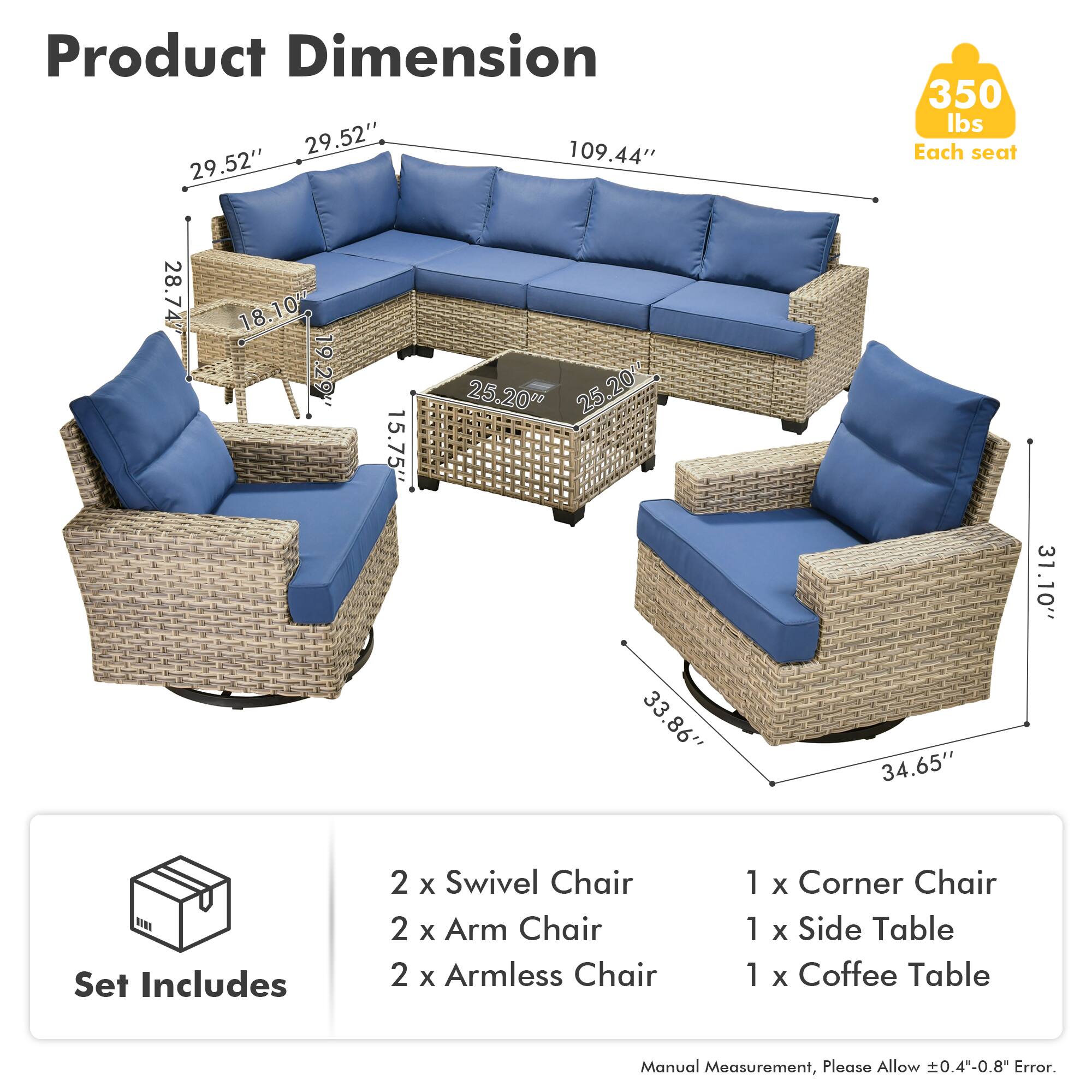 Product Dimension  
29.52" x 109.44" x 29.52"  
350 lbs Each seat  

Each seat:  
28.74" x 18.10" x 19.29"  
15.75" x 25.20" x 25.20"  
20" x 25" x 33"  
33.86" x 34.65" x 31.10"  

Set Includes  
2 x Swivel Chair  
2 x Arm Chair  
2 x Armless Chair  
1 x Corner Chair  
1 x Side Table  
1 x Coffee Table  

Manual Measurement, Please Allow ±0.4"-0.8" Error.