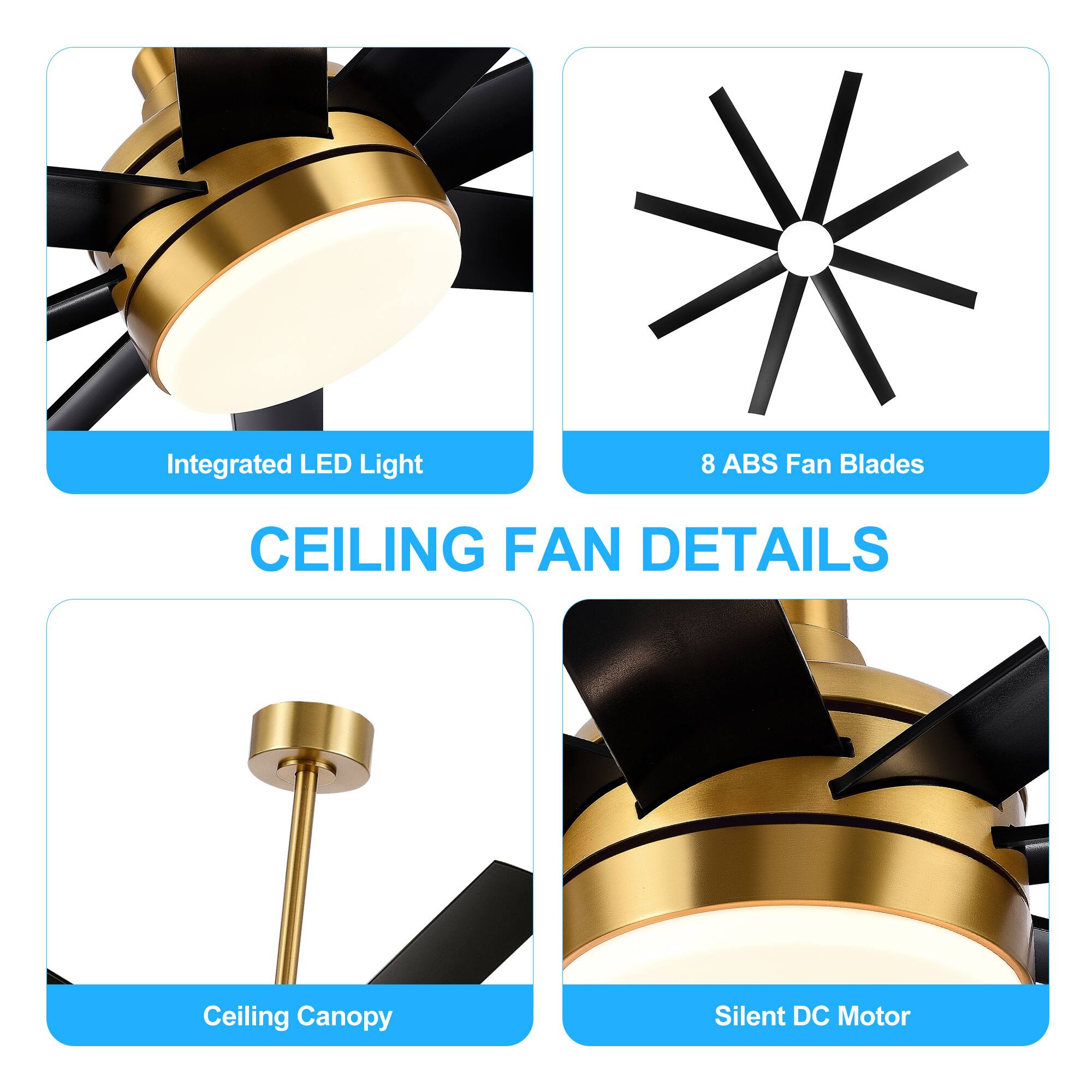 CEILING FAN DETAILS
Integrated LED Light
8 ABS Fan Blades
Ceiling Canopy
Silent DC Motor