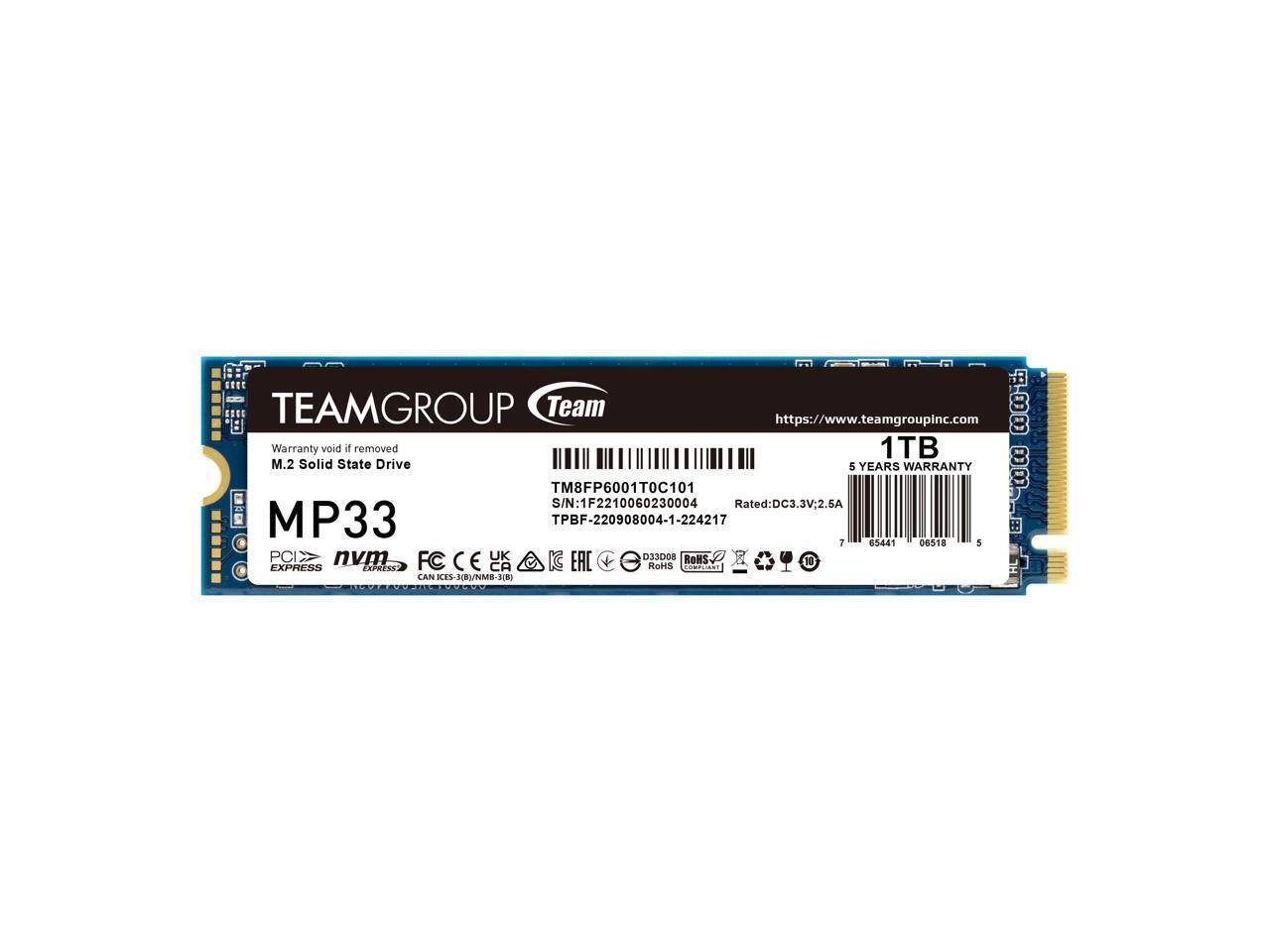 TEAMGROUP Team  
https://www.teamgroupinc.com  

Warranty void if removed  
1TB M.2 Solid State Drive  
5 YEARS WARRANTY  

MP33  
PCIe NVMe  
Express  

TM8FP6001T0C101  
S/N: 1F2210060230004  
TPBF-220908004-1-224217  

Rated: DC3.3V, 2.5A  

FC CE UK EAC D33008 ROHS CA RoHS  

ICES-003/EN/NMB-JID  

7